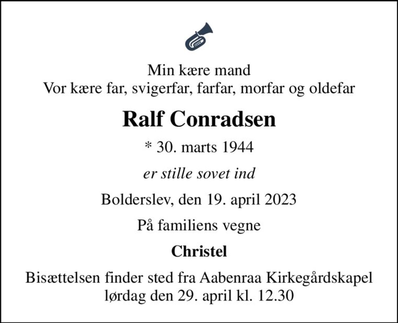 Min kære mand Vor kære far, svigerfar, farfar, morfar og oldefar
Ralf Conradsen
* 30. marts 1944
er stille sovet ind
Bolderslev, den 19. april 2023
På familiens vegne
Christel
Bisættelsen finder sted fra Aabenraa Kirkegårdskapel  lørdag den 29. april kl. 12.30