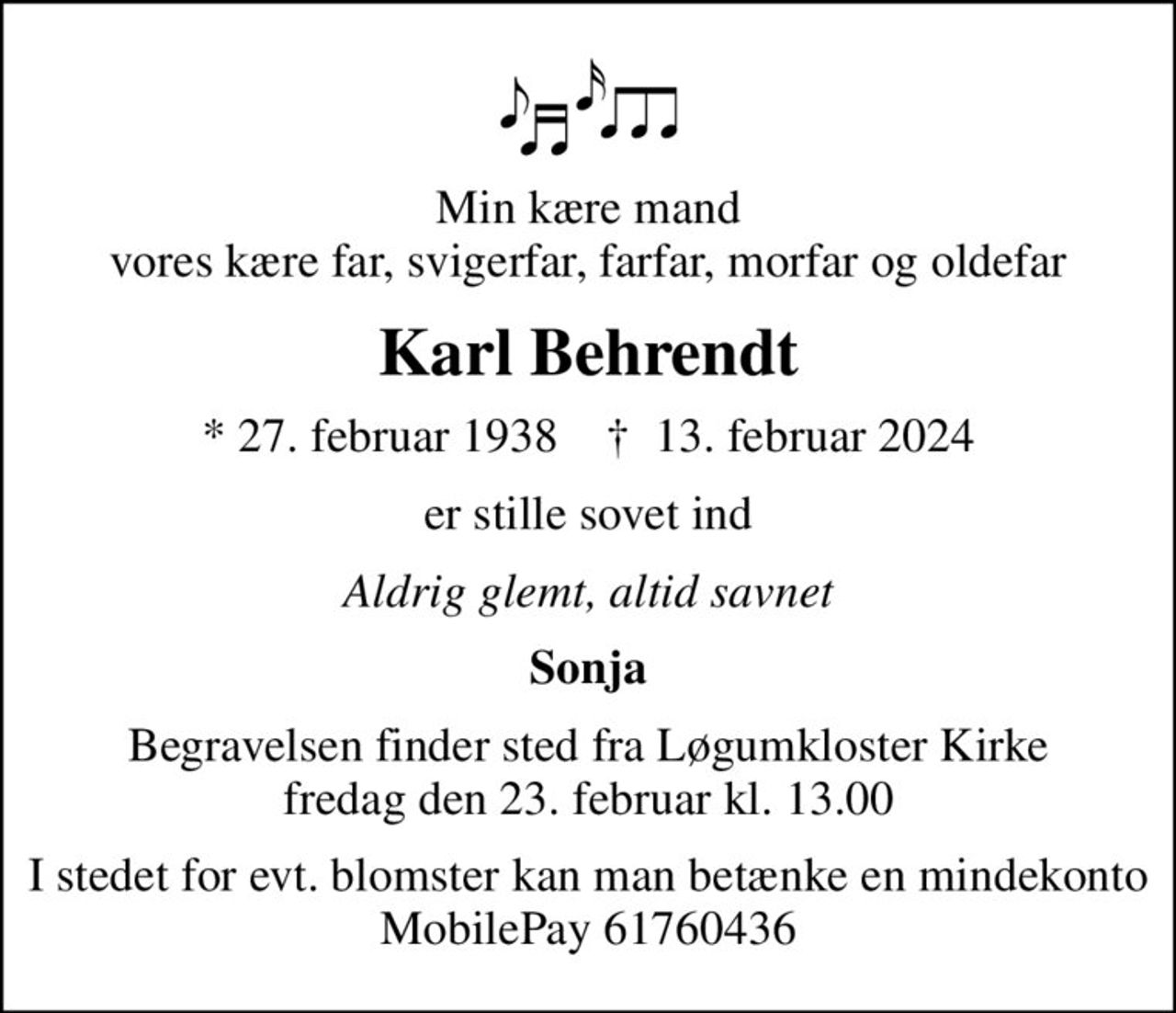 Min kære mand vores kære far, svigerfar, farfar, morfar og oldefar
Karl Behrendt
* 27. februar 1938    ✝ 13. februar 2024
er stille sovet ind
Aldrig glemt, altid savnet
Sonja
Begravelsen finder sted fra Løgumkloster Kirke  fredag den 23. februar kl. 13.00 
I stedet for evt. blomster kan man betænke en mindekonto MobilePay 61760436