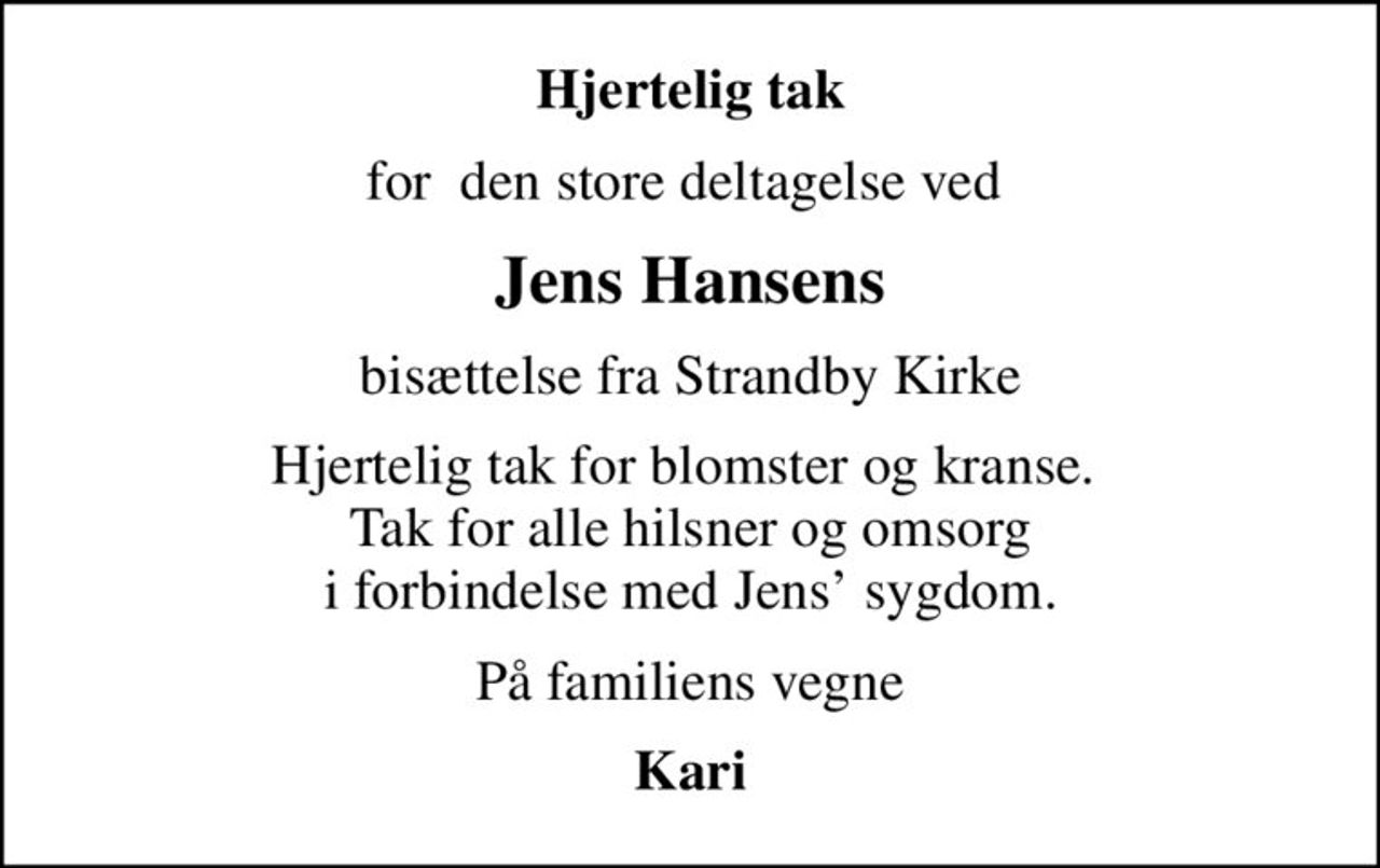Hjertelig tak
for  den store deltagelse ved 
Jens Hansens
bisættelse fra Strandby Kirke
Hjertelig tak for blomster og kranse.  Tak for alle hilsner og omsorg i forbindelse med Jens sygdom.
På familiens vegne
Kari