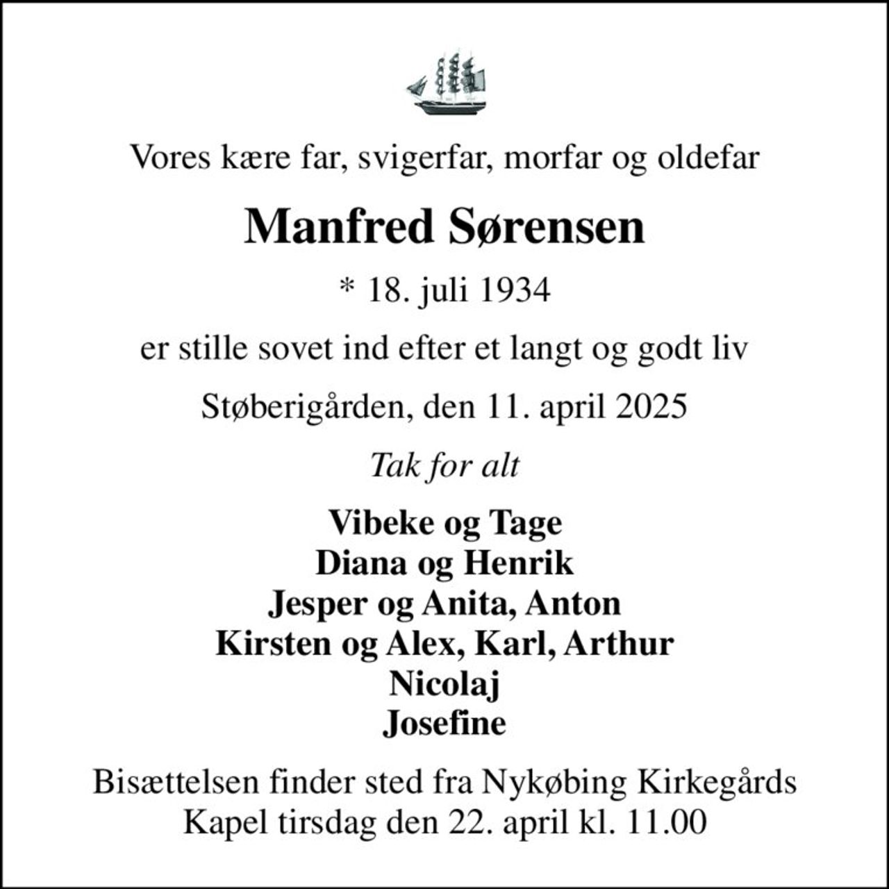 Vores kære far, svigerfar, morfar og oldefar
Manfred Sørensen
* 18. juli 1934
er stille sovet ind efter et langt og godt liv
Støberigården, den 11. april 2025
Tak for alt
Vibeke og Tage Diana og Henrik Jesper og Anita, Anton Kirsten og Alex, Karl, Arthur Nicolaj Josefine
Bisættelsen finder sted fra Nykøbing Kirkegårds Kapel  tirsdag den 22. april kl. 11.00