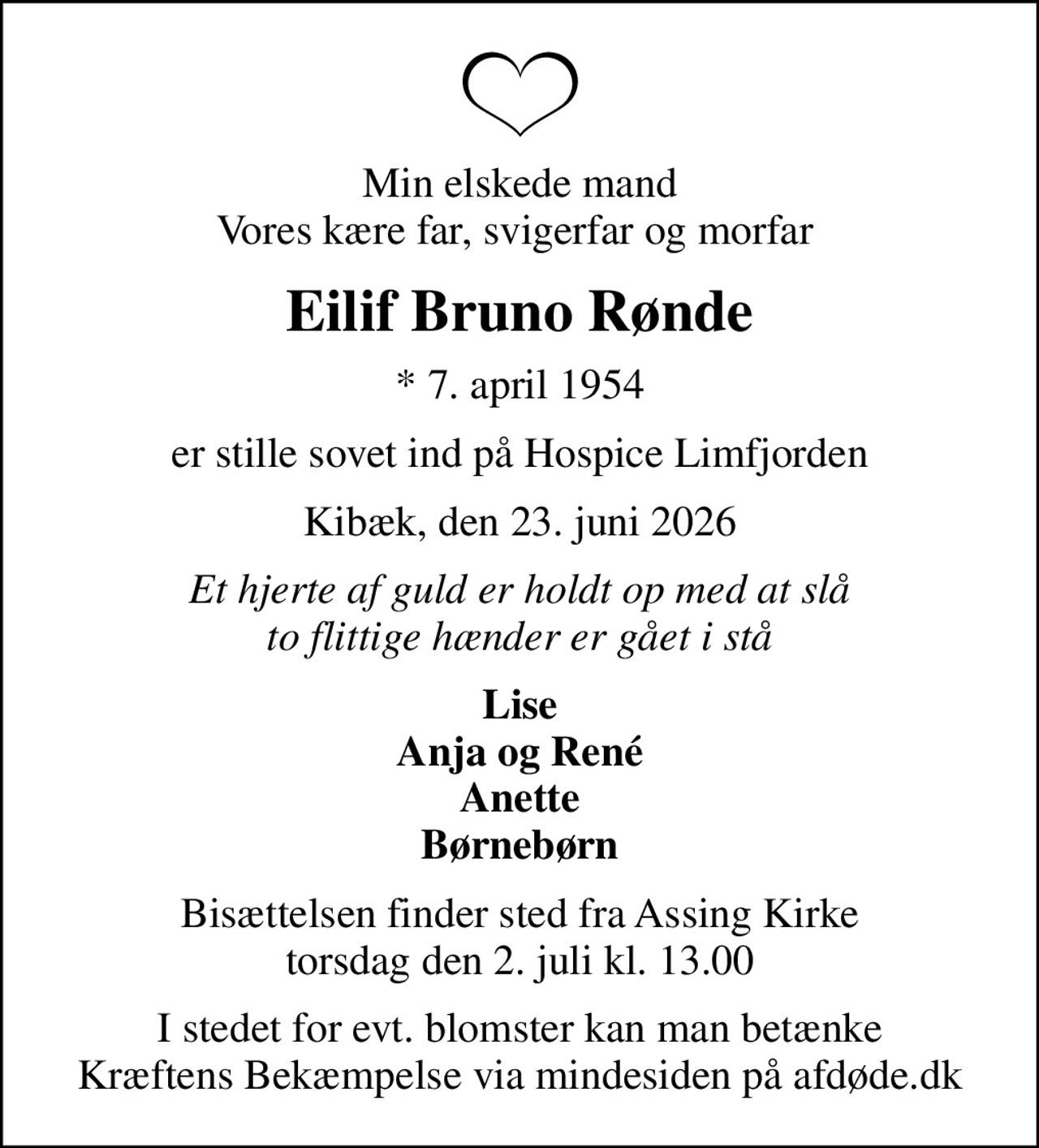 Min elskede mand Vores kære far, svigerfar og morfar 
Eilif Bruno Rønde
* 7. april 1954
er stille sovet ind på Hospice Limfjorden
Kibæk, den 23. juni 2026
Et hjerte af guld er holdt op med at slå to flittige hænder er gået i stå
Lise Anja og René Anette Børnebørn
Bisættelsen finder sted fra Assing Kirke  torsdag den 2. juli kl. 13.00 
I stedet for evt. blomster kan man betænke
					Kræftens Bekæmpelse via mindesiden på afdøde.dk