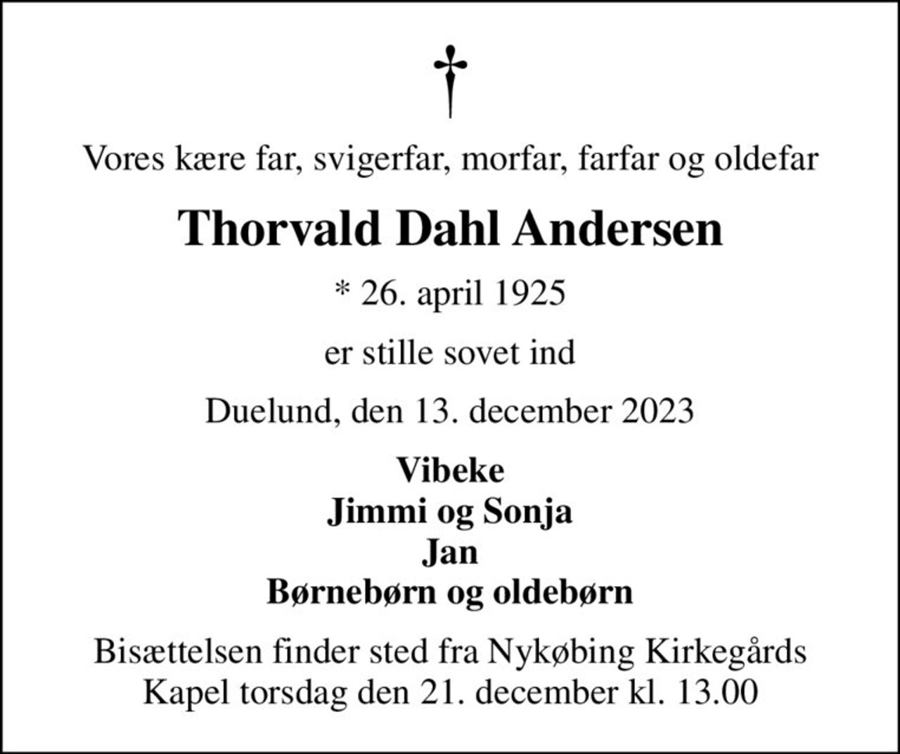 Vores kære far, svigerfar, morfar, farfar og oldefar
Thorvald Dahl Andersen
* 26. april 1925
er stille sovet ind
Duelund, den 13. december 2023
Vibeke Jimmi og Sonja Jan Børnebørn og oldebørn
Bisættelsen finder sted fra Nykøbing Kirkegårds Kapel  torsdag den 21. december kl. 13.00