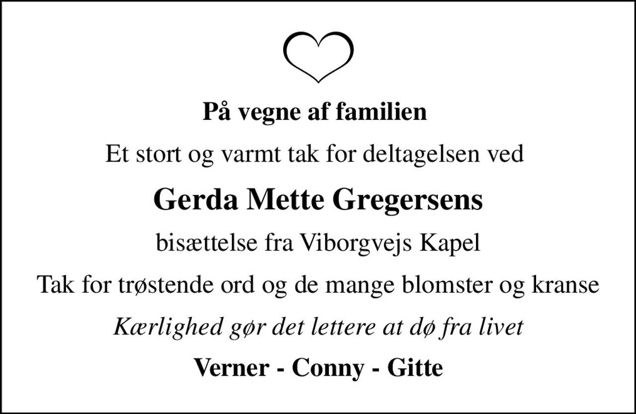 På vegne af familien 
Et stort og varmt tak for deltagelsen ved 
Gerda Mette Gregersens
bisættelse fra Viborgvejs Kapel
Tak for trøstende ord og de mange blomster og kranse
Kærlighed gør det lettere at dø fra livet
Verner - Conny - Gitte