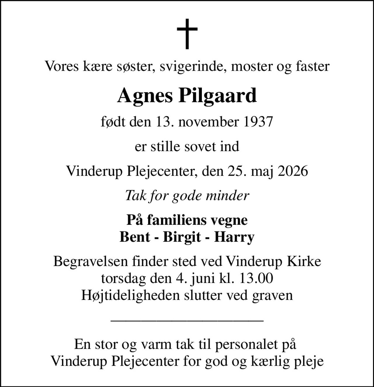 Vores kære søster, svigerinde, moster og faster
Agnes Pilgaard
født den 13. november 1937
er stille sovet ind
Vinderup Plejecenter, den 25. maj 2026
Tak for gode minder
På familiens vegne Bent - Birgit - Harry
Begravelsen finder sted ved Vinderup Kirke  torsdag den 4. juni kl. 13.00  Højtideligheden slutter ved graven
En stor og varm tak til personalet på  Vinderup Plejecenter for god og kærlig pleje