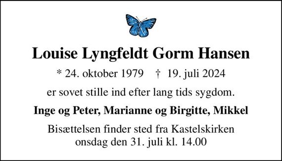 Louise Lyngfeldt Gorm Hansen
* 24. oktober 1979    &#x271d; 19. juli 2024
er sovet stille ind efter lang tids sygdom.
Inge og Peter, Marianne og Birgitte, Mikkel
Bisættelsen finder sted fra Kastelskirken  onsdag den 31. juli kl. 14.00