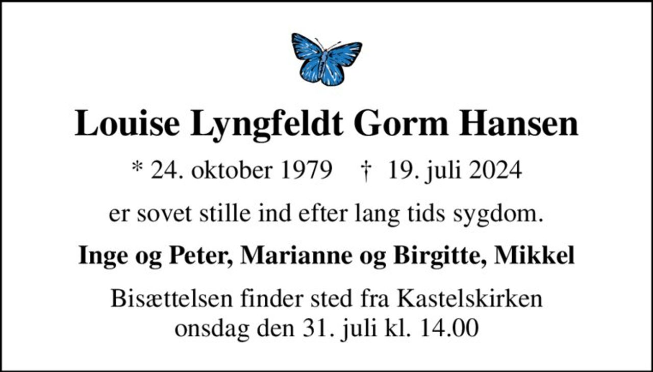 Louise Lyngfeldt Gorm Hansen
* 24. oktober 1979    ✝ 19. juli 2024
er sovet stille ind efter lang tids sygdom.
Inge og Peter, Marianne og Birgitte, Mikkel
Bisættelsen finder sted fra Kastelskirken  onsdag den 31. juli kl. 14.00