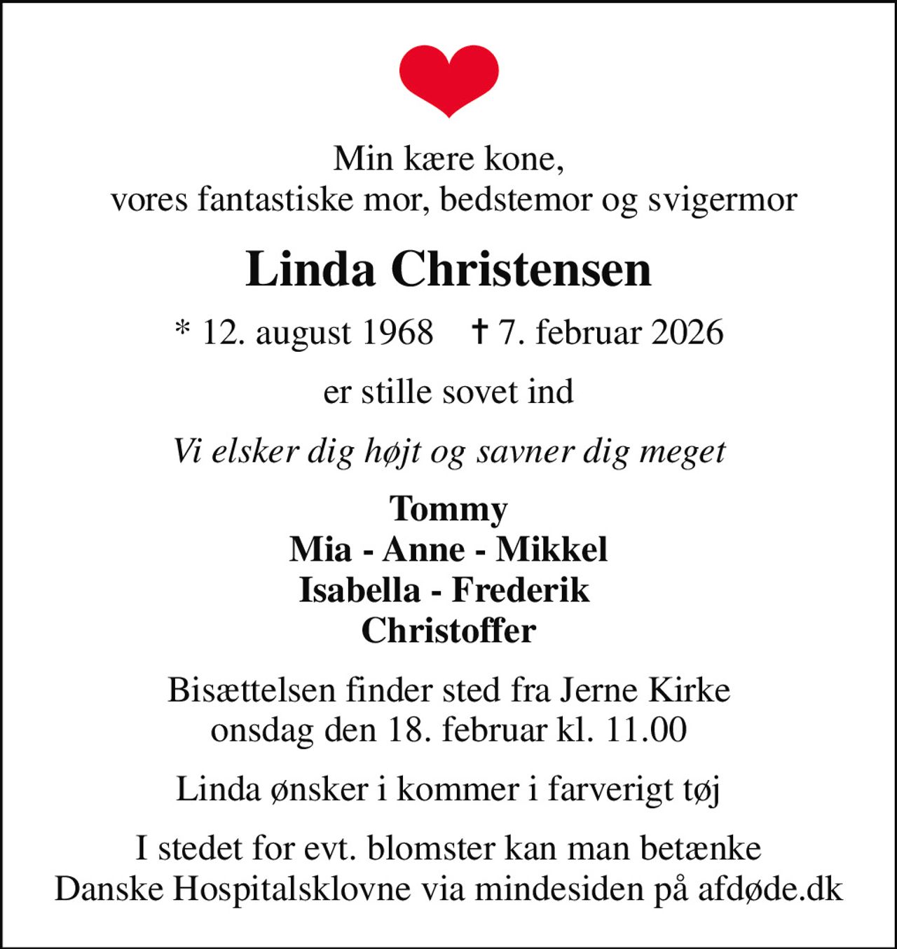 Min kære kone,  vores fantastiske mor, bedstemor og svigermor
Linda Christensen
* 12. august 1968    ✝ 7. februar 2026
er stille sovet ind
Vi elsker dig højt og savner dig meget
Tommy Mia - Anne - Mikkel Isabella - Frederik  Christoffer
Bisættelsen finder sted fra Jerne Kirke  onsdag den 18. februar kl. 11.00 
Linda ønsker i kommer i farverigt tøj
I stedet for evt. blomster kan man betænke
					Danske Hospitalsklovne via mindesiden på afdøde.dk
