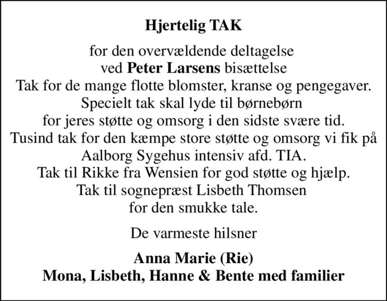 Hjertelig TAK
for den overvældende deltagelse  ved <b>Peter Larsens</b> bisættelse Tak for de mange flotte blomster, kranse og pengegaver. Specielt tak skal lyde til børnebørn  for jeres støtte og omsorg i den sidste svære tid. Tusind tak for den kæmpe store støtte og omsorg vi fik på Aalborg Sygehus intensiv afd. TIA. Tak til Rikke fra Wensien for god støtte og hjælp. Tak til sognepræst Lisbeth Thomsen  for den smukke tale.
De varmeste hilsner
Anna Marie (Rie) Mona, Lisbeth, Hanne & Bente med familier