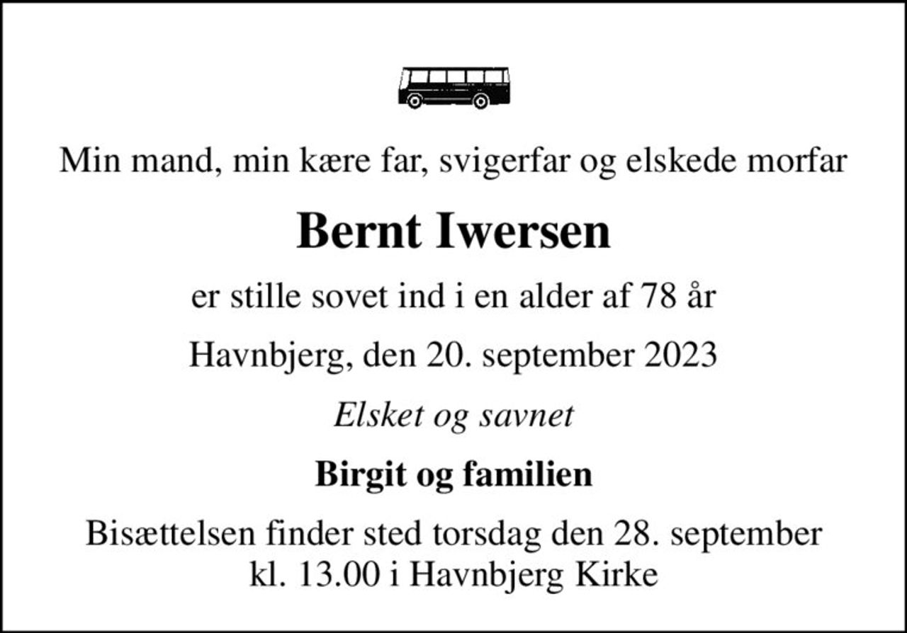 Min mand, min kære far, svigerfar og elskede morfar
Bernt Iwersen
er stille sovet ind i en alder af 78 år
Havnbjerg, den 20. september 2023
Elsket og savnet
Birgit og familien
Bisættelsen finder sted torsdag den 28. september kl. 13.00 i Havnbjerg Kirke