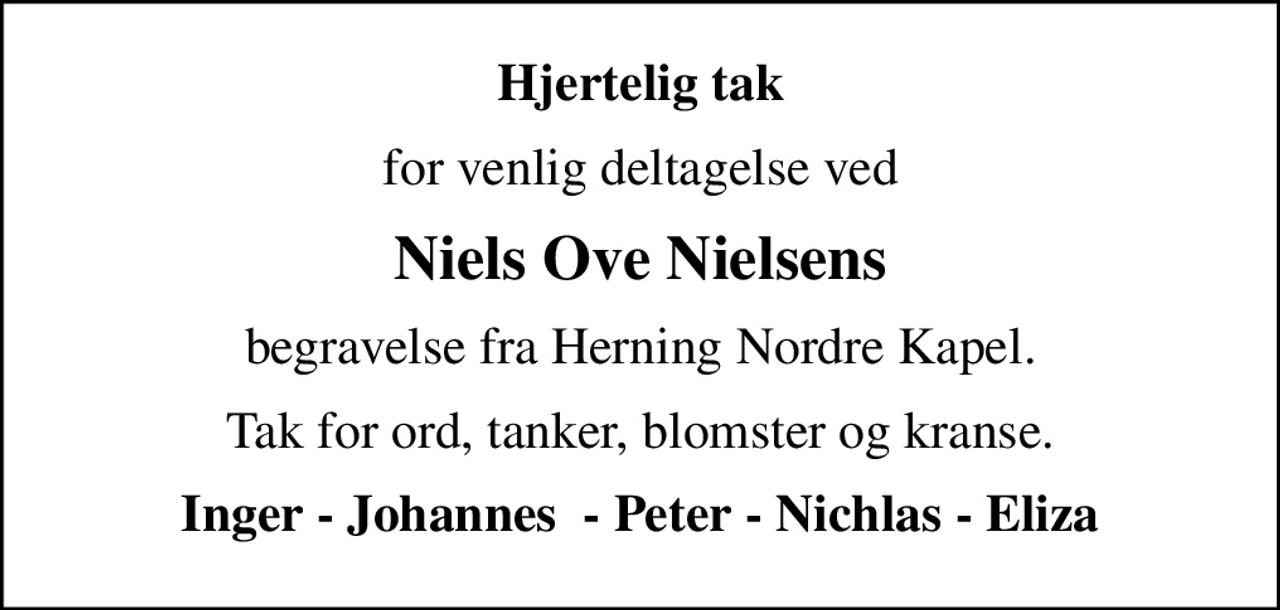 Hjertelig tak
for venlig deltagelse ved
Niels Ove Nielsens
begravelse fra Herning Nordre Kapel.
Tak for ord, tanker, blomster og kranse.
Inger - Johannes  - Peter - Nichlas - Eliza