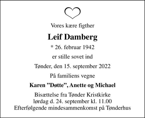 Vores kære figther
Leif Damberg
* 26. februar 1942
er stille sovet ind
Tønder, den 15. september 2022
På familiens vegne
Karen Døtte, Anette og Michael
Bisættelse fra Tønder Kristkirke lørdag d. 24. september kl. 11.00 Efterfølgende mindesammenkomst på Tønderhus