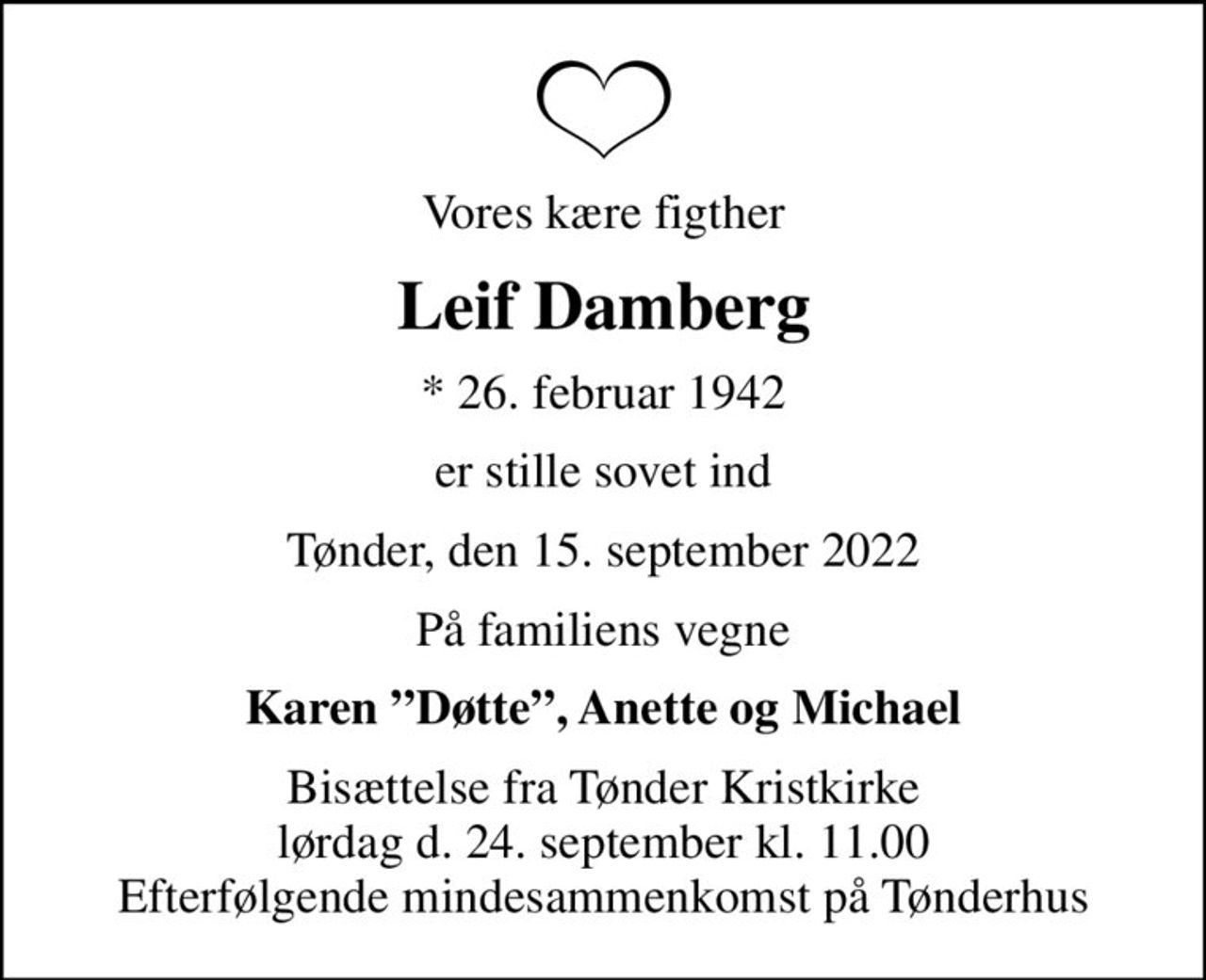 Vores kære figther
Leif Damberg
* 26. februar 1942
er stille sovet ind
Tønder, den 15. september 2022
På familiens vegne
Karen Døtte, Anette og Michael
Bisættelse fra Tønder Kristkirke lørdag d. 24. september kl. 11.00 Efterfølgende mindesammenkomst på Tønderhus