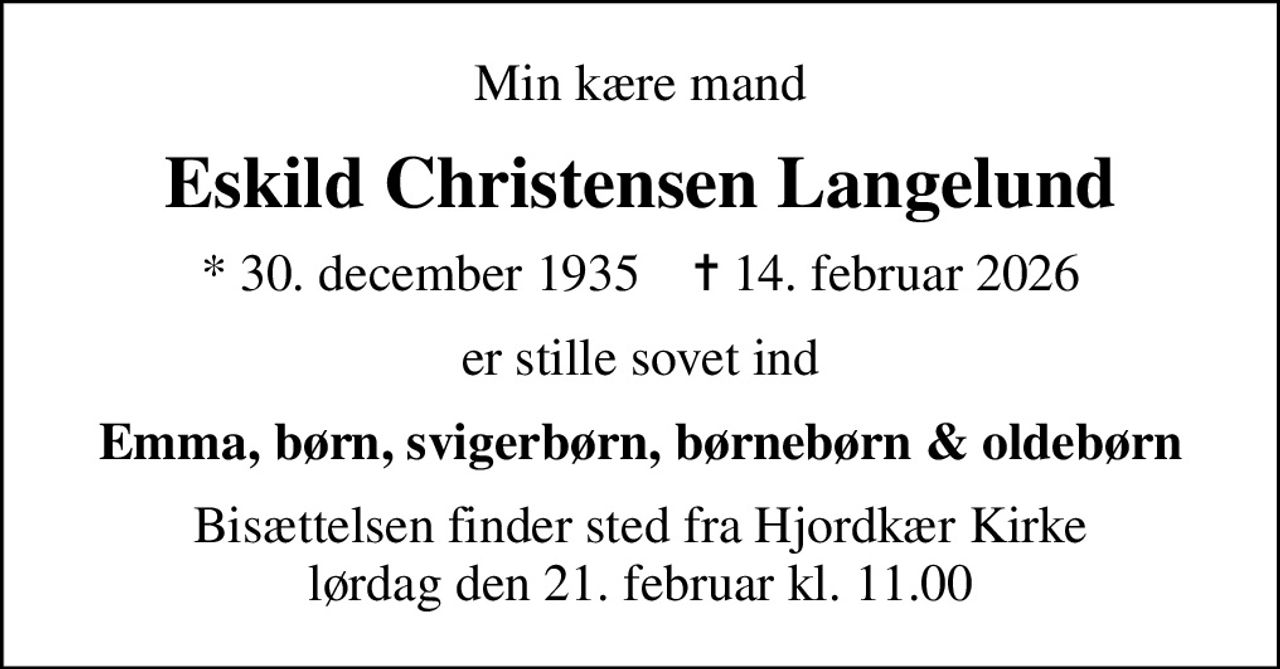 Min kære mand
Eskild Christensen Langelund
* 30. december 1935    ✝ 14. februar 2026
er stille sovet ind
Emma, børn, svigerbørn, børnebørn & oldebørn
Bisættelsen finder sted fra Hjordkær Kirke  lørdag den 21. februar kl. 11.00