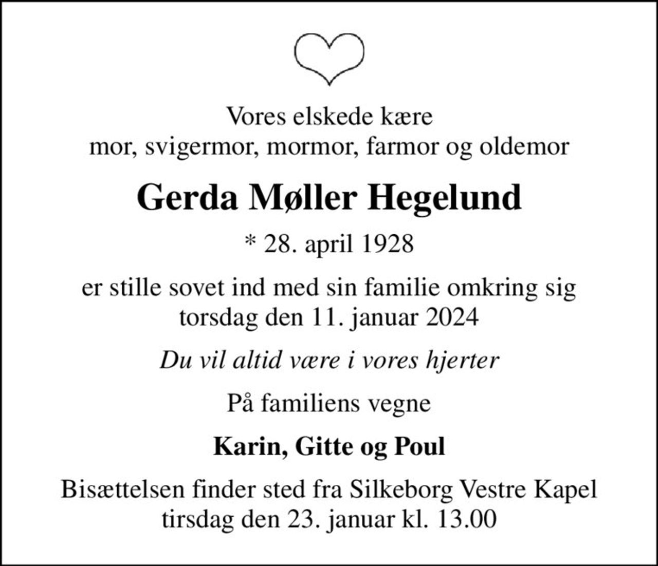 Vores elskede kære mor, svigermor, mormor, farmor og oldemor
Gerda Møller Hegelund
* 28. april 1928
er stille sovet ind med sin familie omkring sig torsdag den 11. januar 2024
Du vil altid være i vores hjerter
På familiens vegne
Karin, Gitte og Poul
Bisættelsen finder sted fra Silkeborg Vestre Kapel  tirsdag den 23. januar kl. 13.00