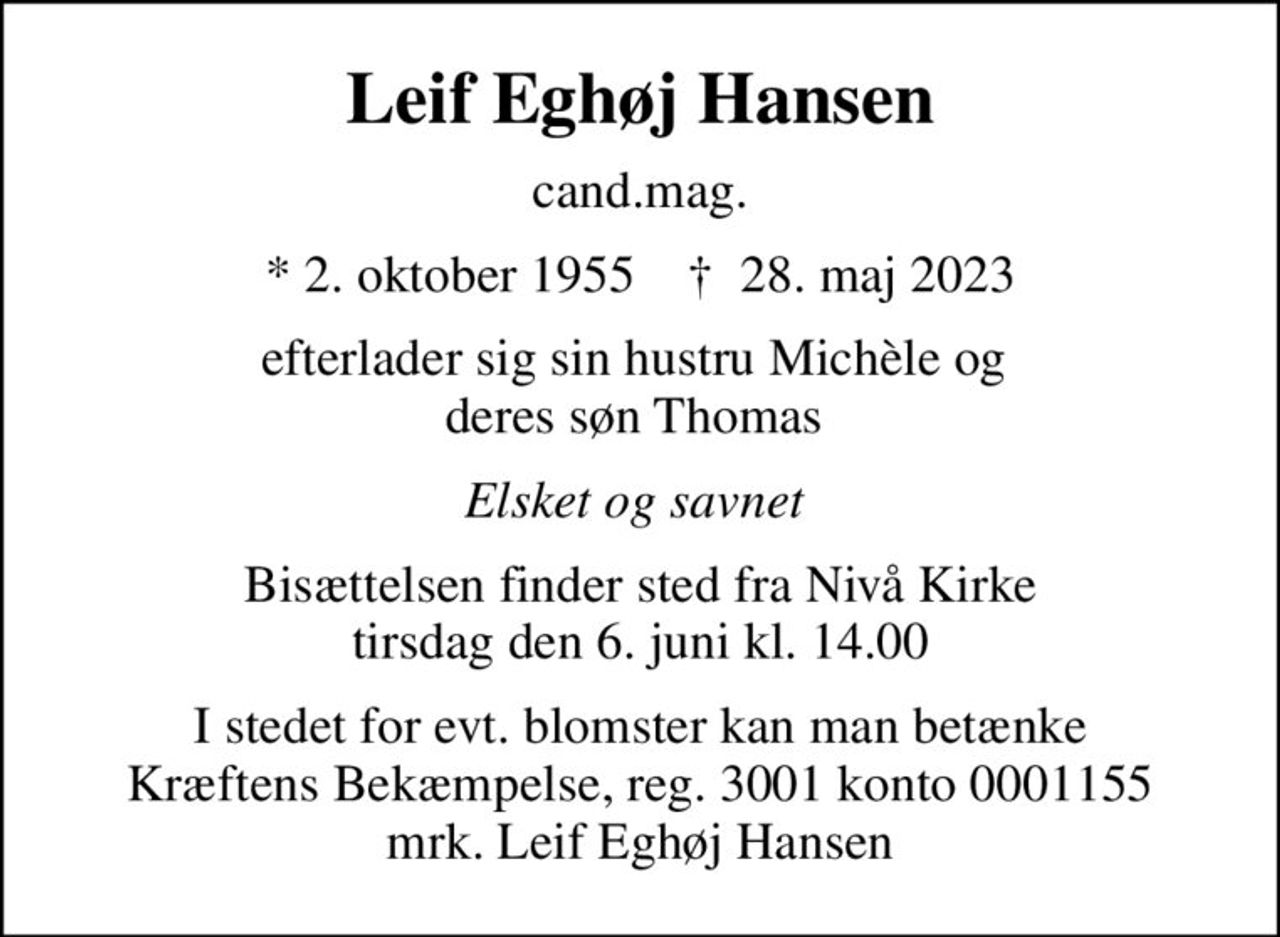 Leif Eghøj Hansen
cand.mag.
* 2. oktober 1955    ✝ 28. maj 2023
efterlader sig sin hustru Michèle og  deres søn Thomas 
Elsket og savnet 
Bisættelsen finder sted fra Nivå Kirke  tirsdag den 6. juni kl. 14.00 
I stedet for evt. blomster kan man betænke
					Kræftens Bekæmpelse reg.3001konto0001155mrk. Leif
					Eghøj Hansen