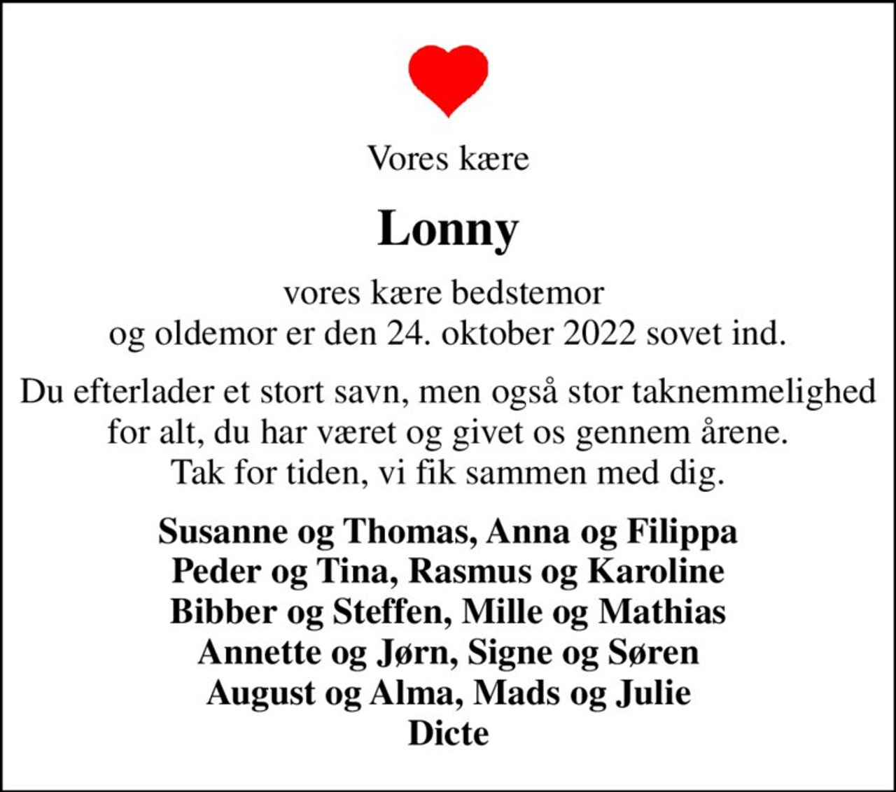 Vores kære
Lonny
vores kære bedstemor  og oldemor er den 24. oktober 2022 sovet ind.
Du efterlader et stort savn, men også stor taknemmelighed for alt, du har været og givet os gennem årene. Tak for tiden, vi fik sammen med dig.
Susanne og Thomas, Anna og Filippa Peder og Tina, Rasmus og Karoline Bibber og Steffen, Mille og Mathias Annette og Jørn, Signe og Søren August og Alma, Mads og Julie Dicte