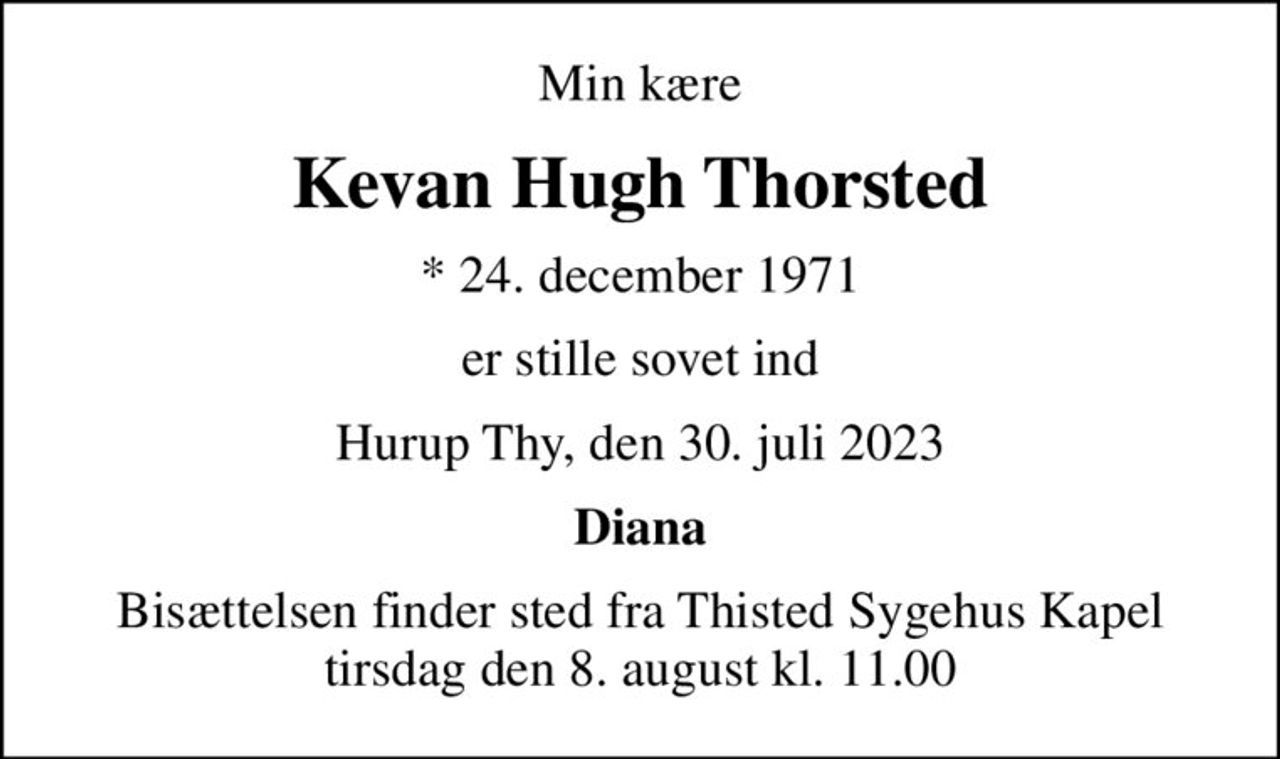Min kære
Kevan Hugh Thorsted
* 24. december 1971
er stille sovet ind
Hurup Thy, den 30. juli 2023
Diana
Bisættelsen finder sted fra Thisted Sygehus Kapel  tirsdag den 8. august kl. 11.00