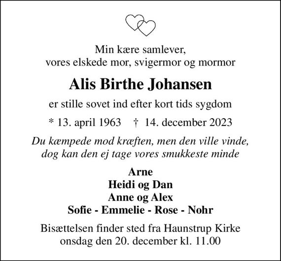 Min kære samlever, vores elskede mor, svigermor og mormor
Alis Birthe Johansen
er stille sovet ind efter kort tids sygdom
* 13. april 1963    &#x271d; 14. december 2023
Du kæmpede mod kræften, men den ville vinde, dog kan den ej tage vores smukkeste minde
Arne Heidi og Dan Anne og Alex Sofie - Emmelie - Rose - Nohr
Bisættelsen finder sted fra Haunstrup Kirke  onsdag den 20. december kl. 11.00