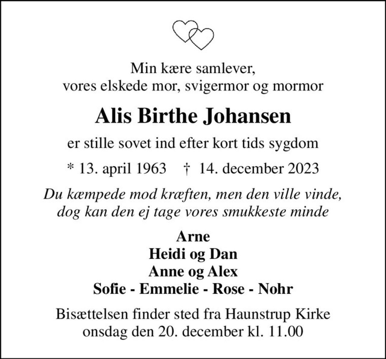 Min kære samlever, vores elskede mor, svigermor og mormor
Alis Birthe Johansen
er stille sovet ind efter kort tids sygdom
* 13. april 1963    ✝ 14. december 2023
Du kæmpede mod kræften, men den ville vinde, dog kan den ej tage vores smukkeste minde
Arne Heidi og Dan Anne og Alex Sofie - Emmelie - Rose - Nohr
Bisættelsen finder sted fra Haunstrup Kirke  onsdag den 20. december kl. 11.00