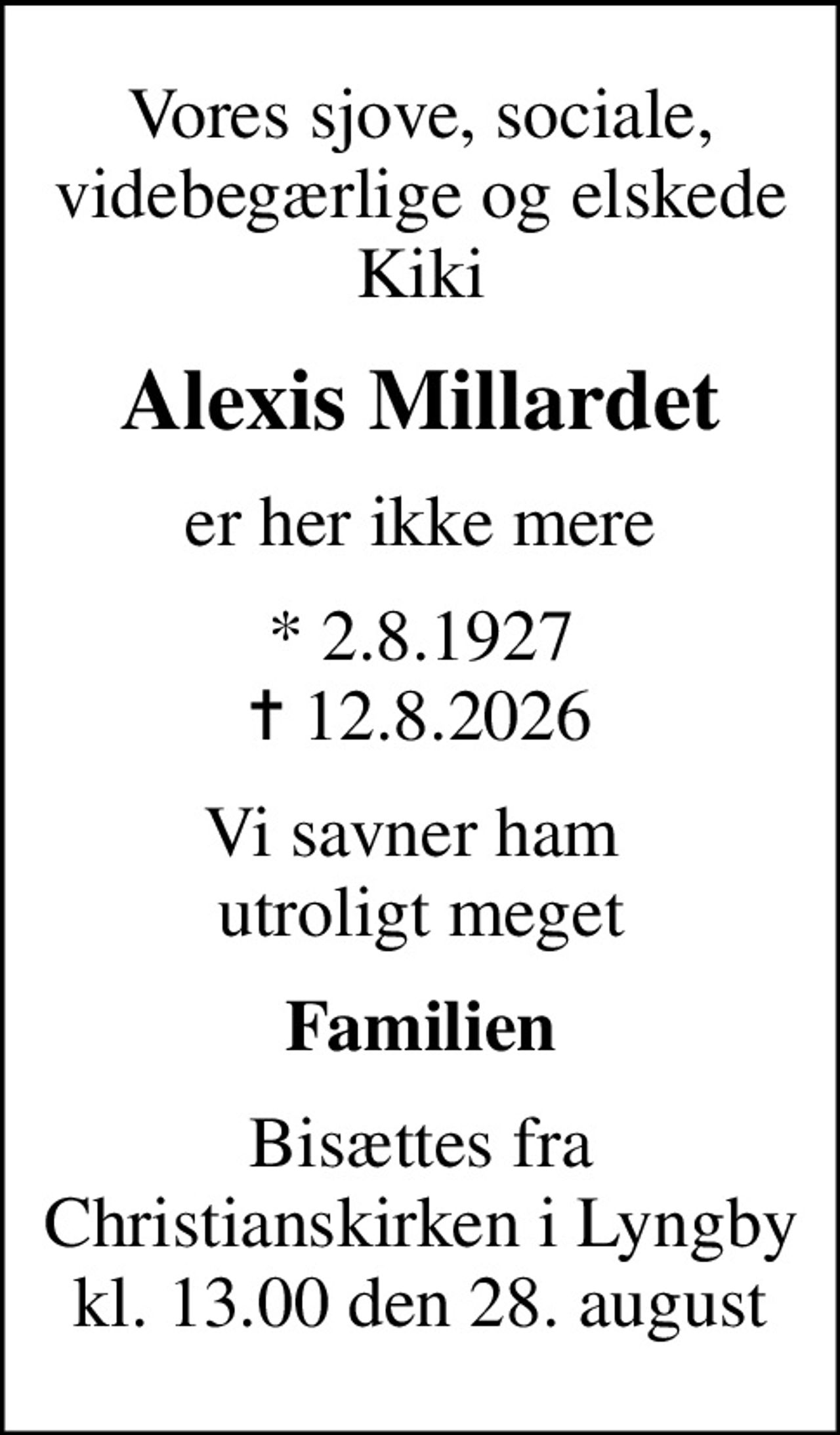 Vores sjove, sociale, videbegærlige og elskede Kiki
Alexis Millardet
er her ikke mere
* 2.8.1927
						✝ 12.8.2026
Vi savner ham  utroligt meget
Familien
Bisættes fra Christianskirken i Lyngby kl. 13.00 den 28. august