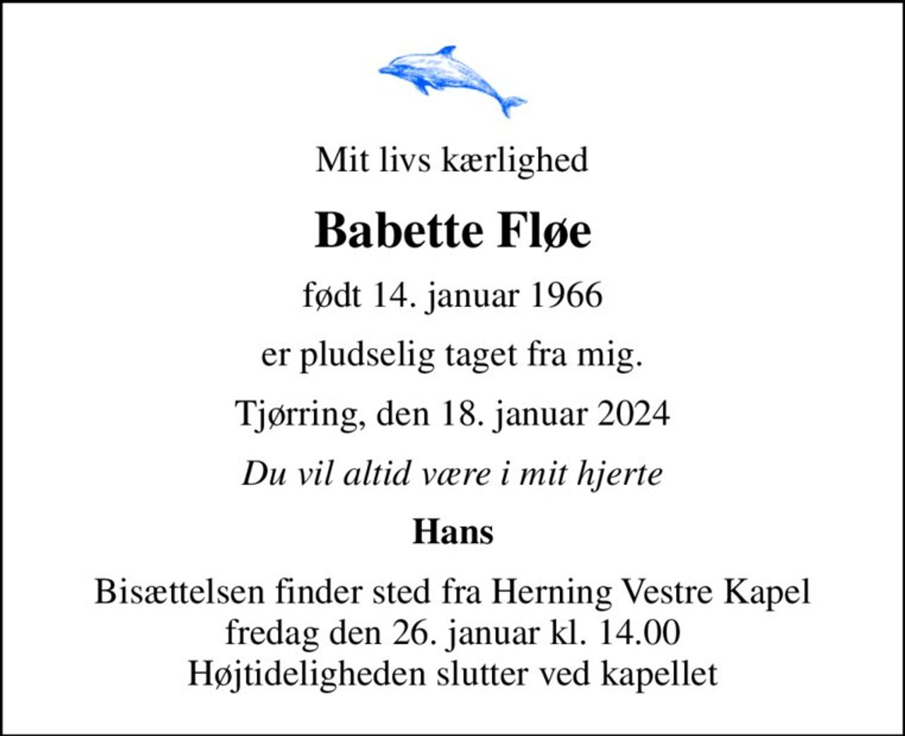 Mit livs kærlighed
Babette Fløe
født 14. januar 1966
er pludselig taget fra mig.
Tjørring, den 18. januar 2024
Du vil altid være i mit hjerte
Hans
Bisættelsen finder sted fra Herning Vestre Kapel  fredag den 26. januar kl. 14.00  Højtideligheden slutter ved kapellet