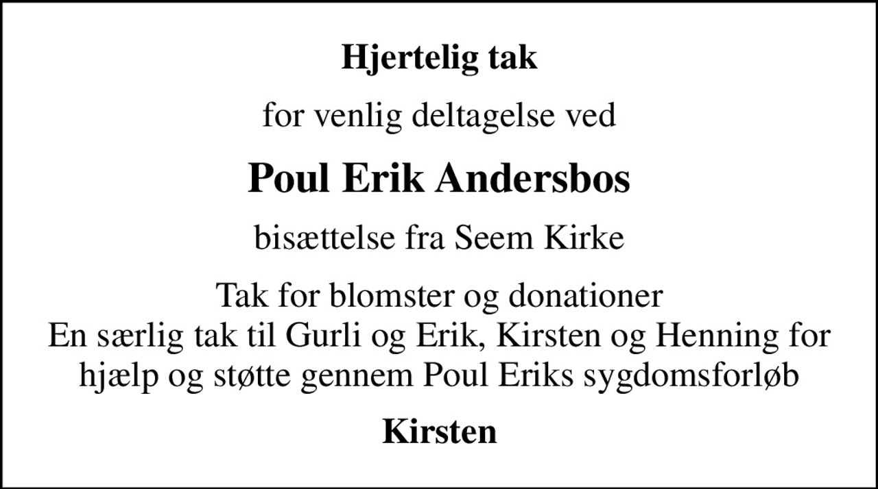 Hjertelig tak
for venlig deltagelse ved
Poul Erik Andersbos
bisættelse fra Seem Kirke
Tak for blomster og donationer En særlig tak til Gurli og Erik, Kirsten og Henning for hjælp og støtte gennem Poul Eriks sygdomsforløb
Kirsten