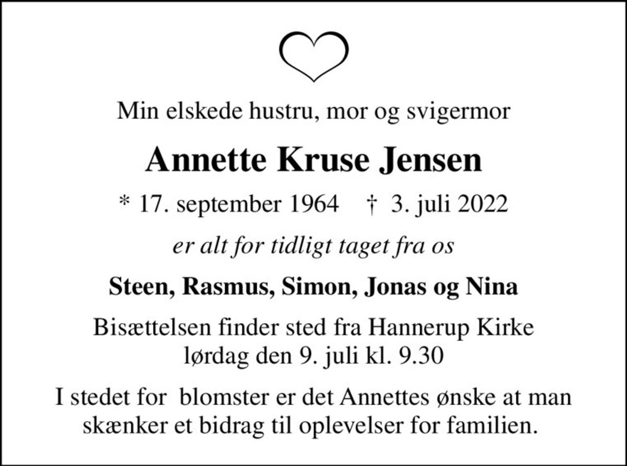Min elskede hustru, mor og svigermor
Annette Kruse Jensen
* 17. september 1964    ✝ 3. juli 2022
er alt for tidligt taget fra os
Steen, Rasmus, Simon, Jonas og Nina
Bisættelsen finder sted fra Hannerup Kirke  lørdag den 9. juli kl. 9.30 
I stedet for  blomster er det Annettes ønske at man skænker et bidrag til oplevelser for familien.