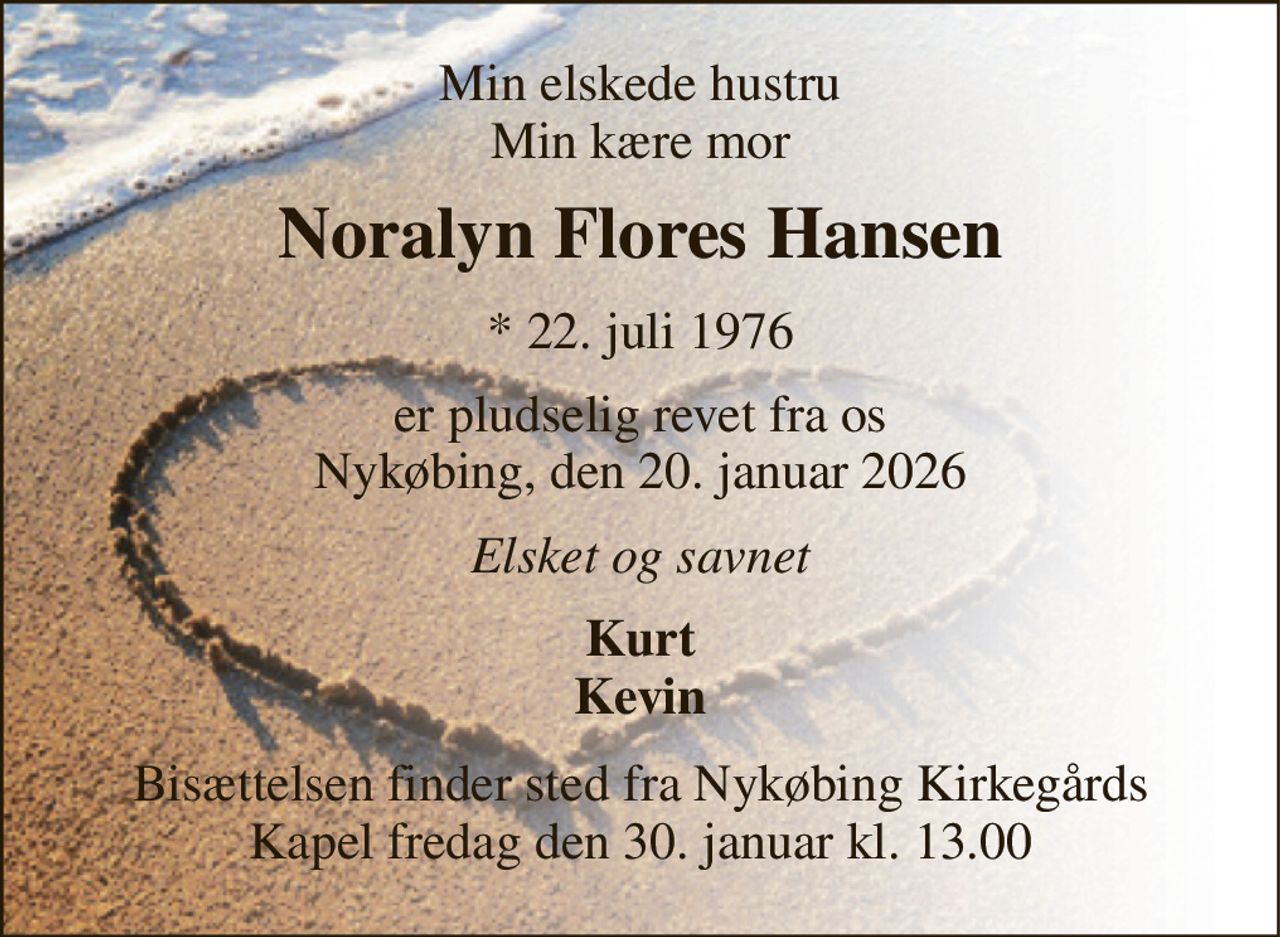 Min elskede hustru Min kære mor 
Noralyn Flores Hansen 
* 22. juli 1976 
er pludselig revet fra os Nykøbing, den 20. januar 2026 
Elsket og savnet 
Kurt Kevin 
Bisættelsen finder sted fra Nykøbing Kirkegårds Kapel fredag den 30. januar kl. 13.00
