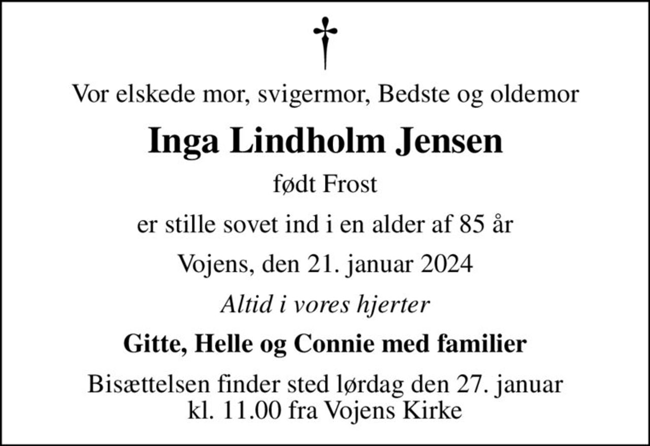 Vor elskede mor, svigermor, Bedste og oldemor
Inga Lindholm Jensen
født Frost
er stille sovet ind i en alder af 85 år
Vojens, den 21. januar 2024
Altid i vores hjerter
Gitte, Helle og Connie med familier
Bisættelsen finder sted lørdag den 27. januar kl. 11.00 fra Vojens Kirke