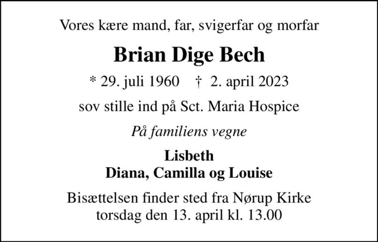 Vores kære mand, far, svigerfar og morfar
Brian Dige Bech
* 29. juli 1960    ✝ 2. april 2023
sov stille ind på Sct. Maria Hospice
På familiens vegne
Lisbeth Diana, Camilla og Louise
Bisættelsen finder sted fra Nørup Kirke  torsdag den 13. april kl. 13.00