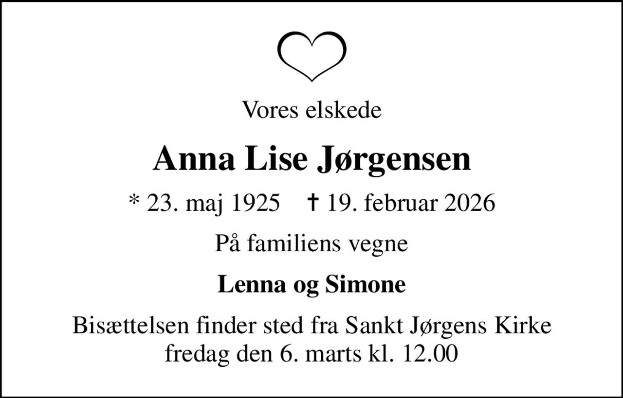 Vores elskede
Anna Lise Jørgensen
* 23. maj 1925    ✝ 19. februar 2026
På familiens vegne
Lenna og Simone
Bisættelsen finder sted fra Sankt Jørgens Kirke  fredag den 6. marts kl. 12.00