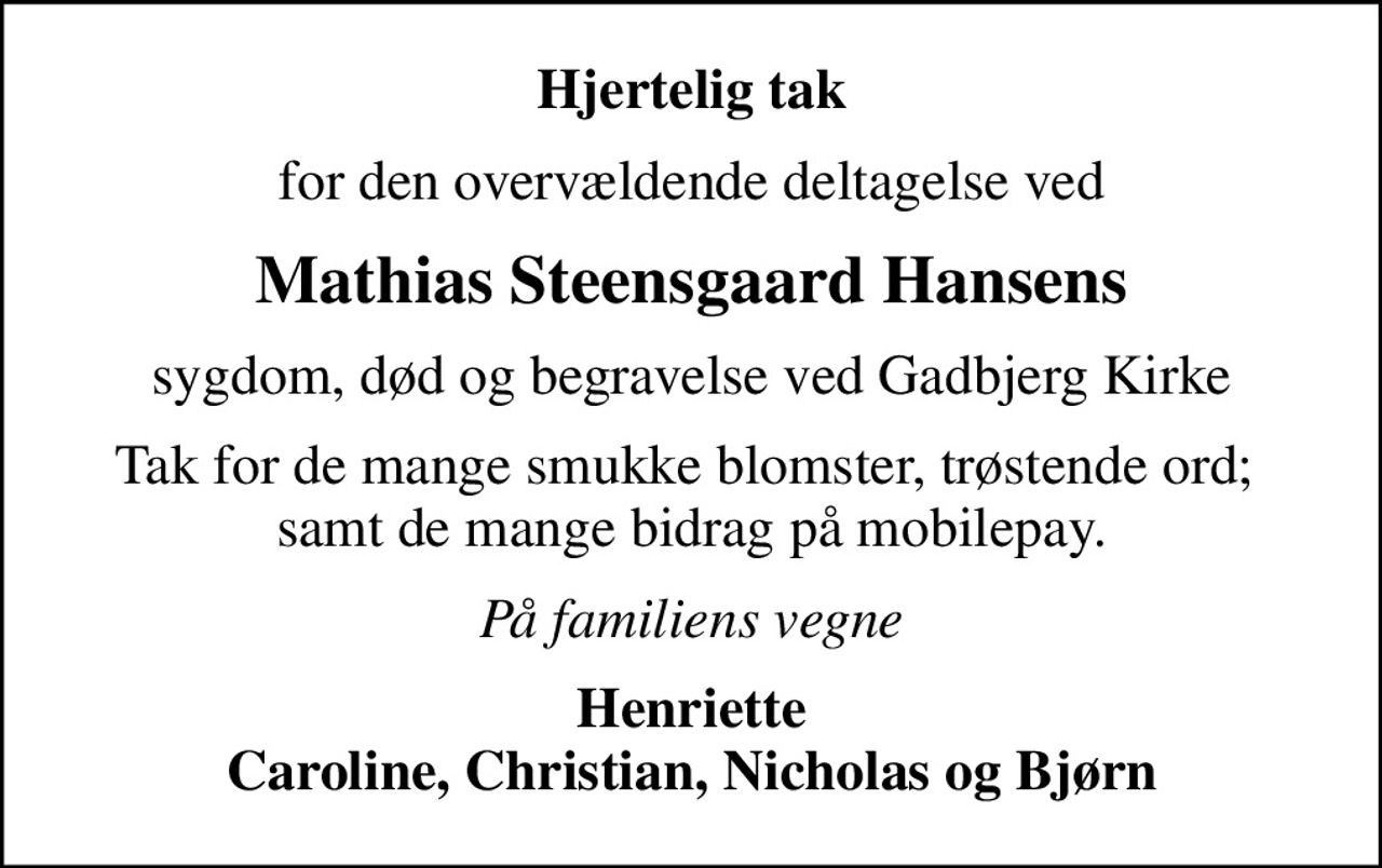 Hjertelig tak
for den overvældende deltagelse ved
Mathias Steensgaard Hansens
sygdom, død og begravelse ved Gadbjerg Kirke
Tak for de mange smukke blomster, trøstende ord;  samt de mange bidrag på mobilepay.
På familiens vegne
Henriette Caroline, Christian, Nicholas og Bjørn