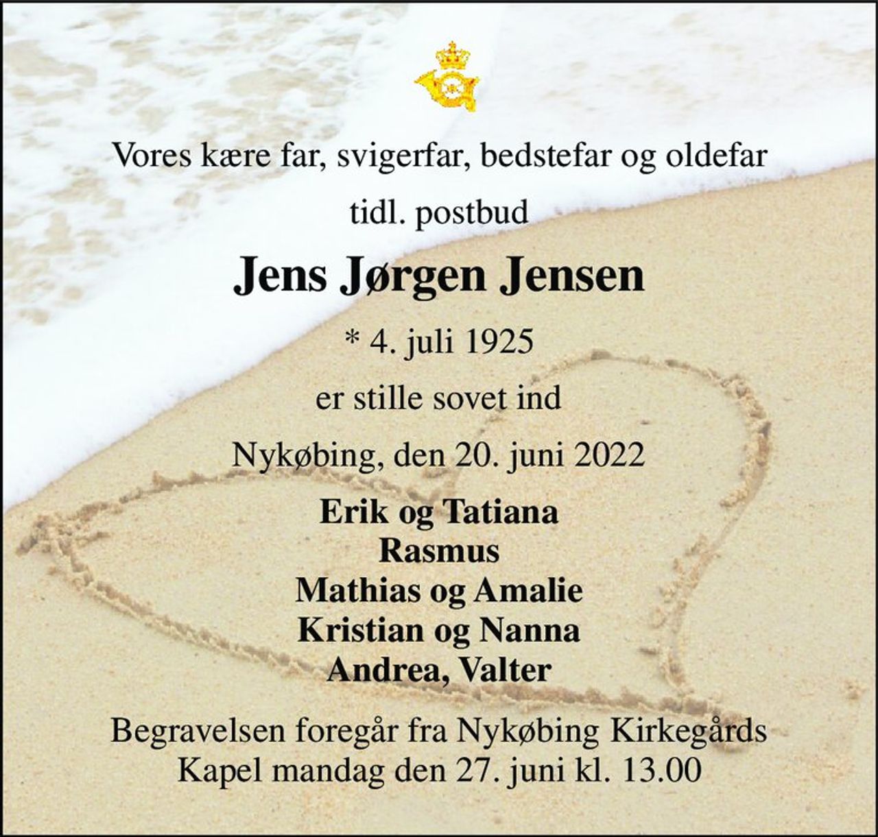 Vores kære far, svigerfar, bedstefar og oldefar 
tidl. postbud 
Jens Jørgen Jensen 
*​ 4. juli 1925 
er stille sovet ind 
Nykøbing, den 20. juni 2022 
Erik og Tatiana Rasmus Mathias og Amalie Kristian og Nanna Andrea, Valter 
Begravelsen​ foregår fra Nykøbing Kirkegårds​ Kapel mandag den 27. juni​ kl. 13.00