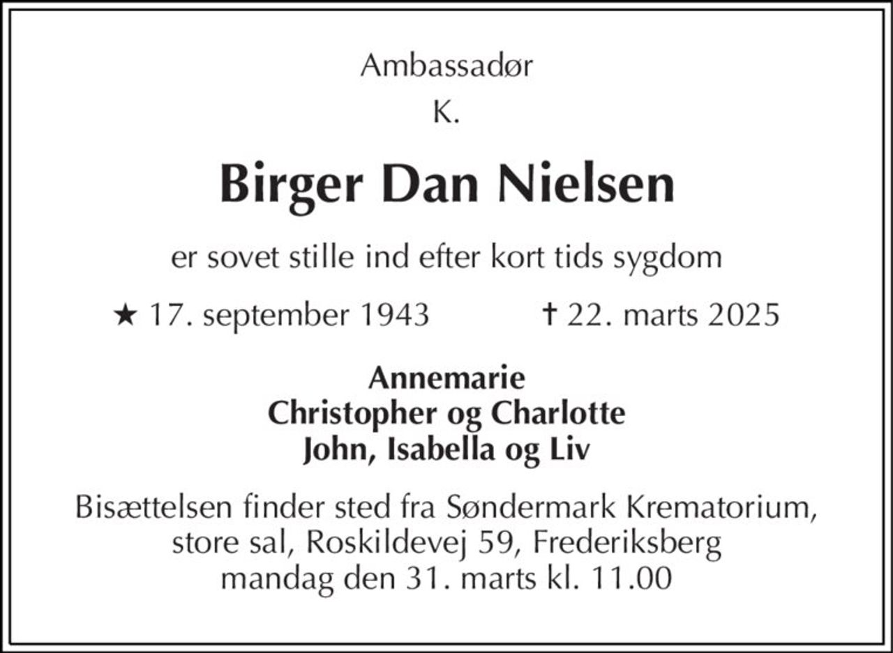 Ambassadør 
K. 
Birger Dan Nielsen 
er sovet stille ind efter kort tids sygdom 
★​ 17. september 1943​            ✝​ 22. marts 2025 
Annemarie Christopher og Charlotte John, Isabella og Liv 
Bisættelsen finder sted fra Søndermark Krematorium, store sal, Roskildevej 59, Frederiksberg mandag den 31. marts kl. 11.00