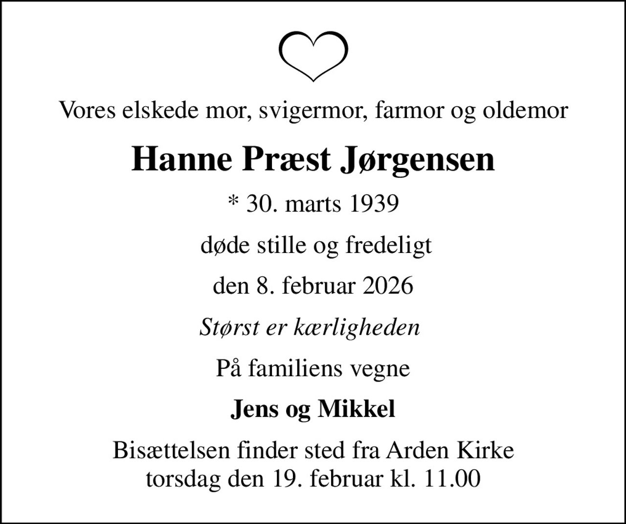 Vores elskede mor, svigermor, farmor og oldemor
Hanne Præst Jørgensen
* 30. marts 1939
 døde stille og fredeligt
den 8. februar 2026
Størst er kærligheden 
På familiens vegne
Jens og Mikkel
Bisættelsen finder sted fra Arden Kirke torsdag den 19. februar kl. 11.00