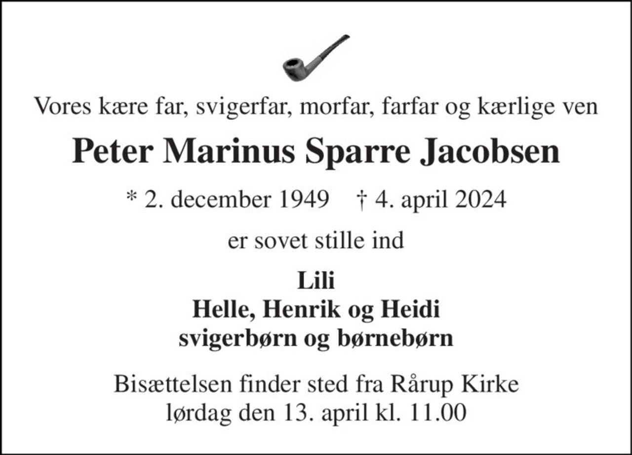 Vores kære far, svigerfar, morfar, farfar og kærlige ven 
Peter Marinus Sparre Jacobsen 
*​ 2. december 1949​    †​ 4. april 2024 
er sovet stille ind 
Lili Helle, Henrik og Heidi svigerbørn og børnebørn 
Bisættelsen​ finder sted fra Rårup Kirke​ lørdag den 13. april​ kl. 11.00