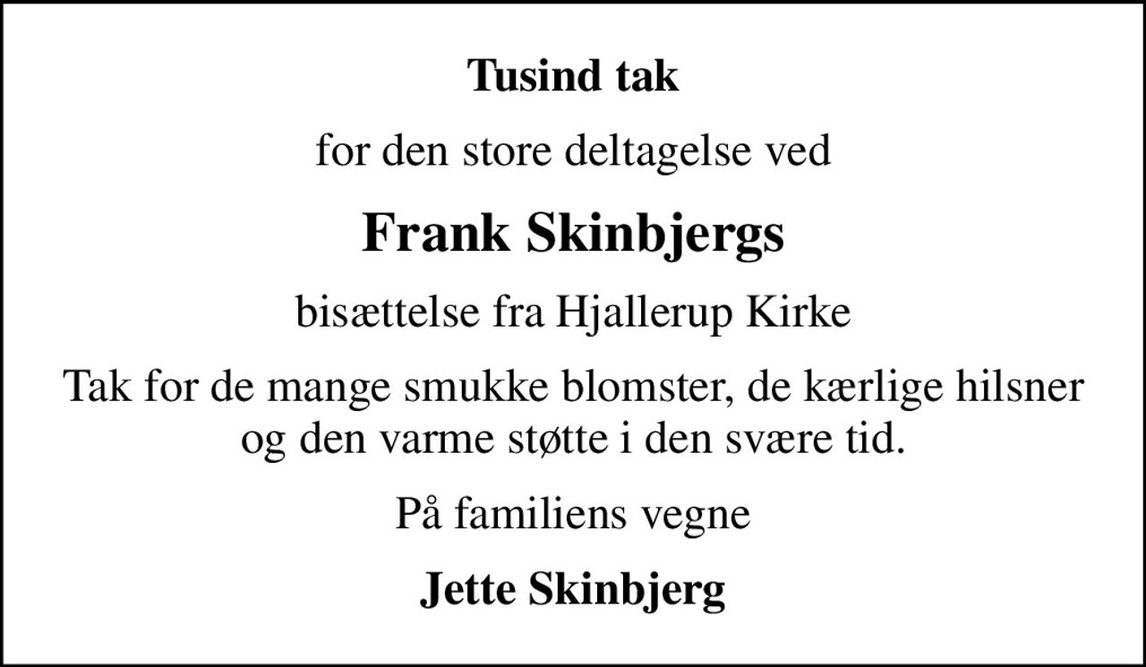 Tusind tak
for den store deltagelse ved
Frank Skinbjergs
bisættelse fra Hjallerup Kirke
Tak for de mange smukke blomster, de kærlige hilsner og den varme støtte i den svære tid.
På familiens vegne
Jette Skinbjerg