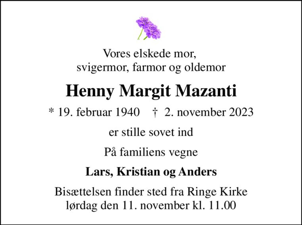 Vores elskede mor,  svigermor, farmor og oldemor
Henny Margit Mazanti
* 19. februar 1940    ✝ 2. november 2023
er stille sovet ind
På familiens vegne
Lars, Kristian og Anders
Bisættelsen finder sted fra Ringe Kirke  lørdag den 11. november kl. 11.00