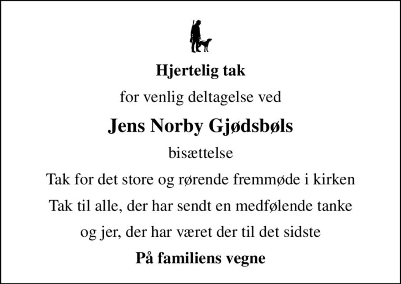 Hjertelig tak
for venlig deltagelse ved
Jens Norby Gjødsbøls
bisættelse
Tak for det store og rørende fremmøde i kirken
Tak til alle, der har sendt en medfølende tanke
og jer, der har været der til det sidste
På familiens vegne