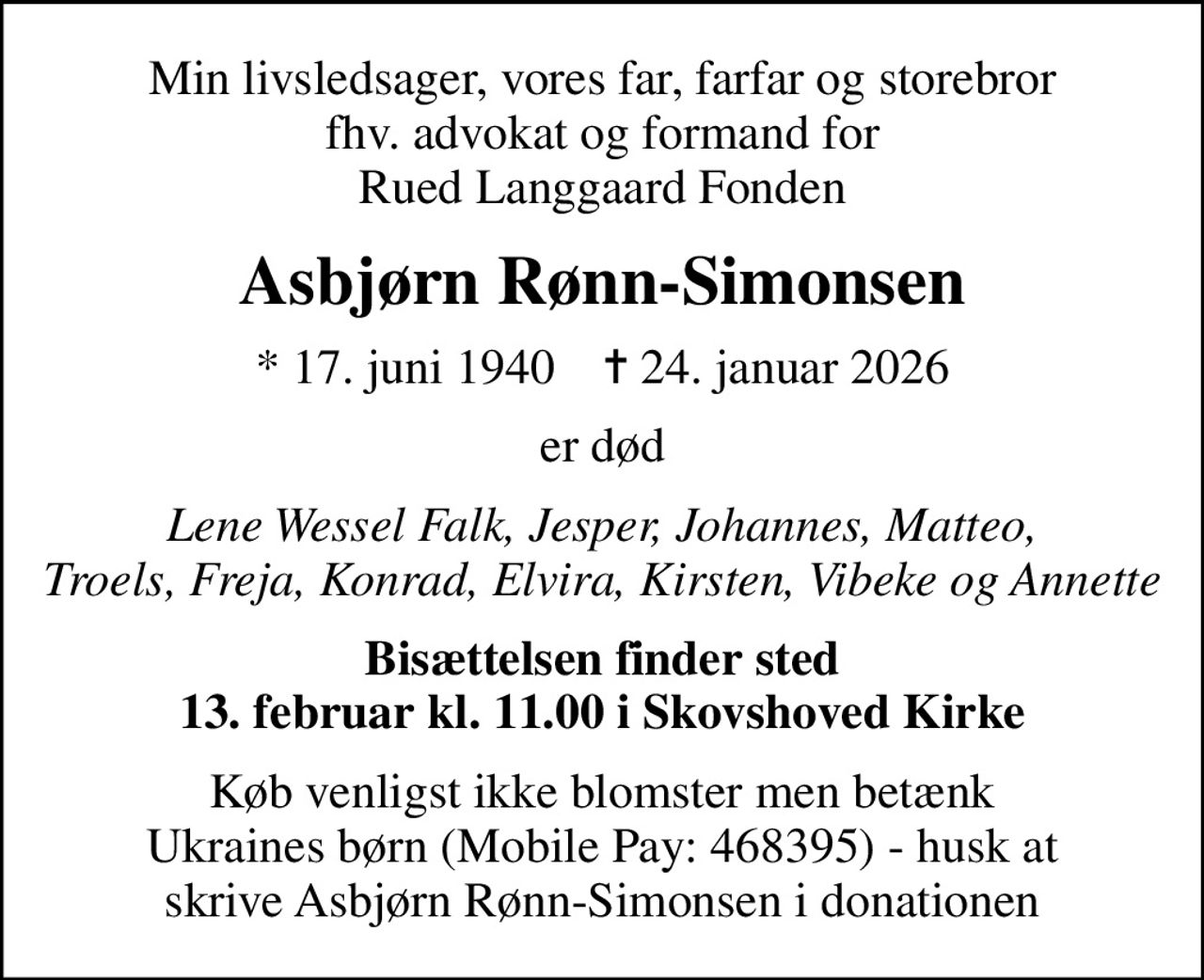 Min livsledsager, vores far, farfar og storebror fhv. advokat og formand for Rued Langgaard Fonden
Asbjørn Rønn-Simonsen
* 17. juni 1940    ✝ 24. januar 2026
er død
Lene Wessel Falk, Jesper, Johannes, Matteo, Troels, Freja, Konrad, Elvira, Kirsten, Vibeke og Annette
Bisættelsen finder sted 13. februar kl. 11.00 i Skovshoved Kirke
Køb venligst ikke blomster men betænk Ukraines børn (Mobile Pay: 468395) - husk at skrive Asbjørn Rønn-Simonsen i donationen