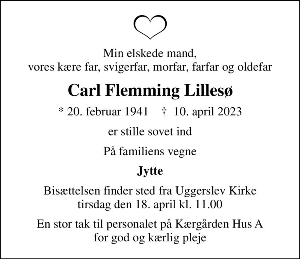 Min elskede mand, vores kære far, svigerfar, morfar, farfar og oldefar
Carl Flemming Lillesø
* 20. februar 1941    ✝ 10. april 2023
er stille sovet ind
På familiens vegne
Jytte
Bisættelsen finder sted fra Uggerslev Kirke  tirsdag den 18. april kl. 11.00 
En stor tak til personalet på Kærgården Hus A for god og kærlig pleje