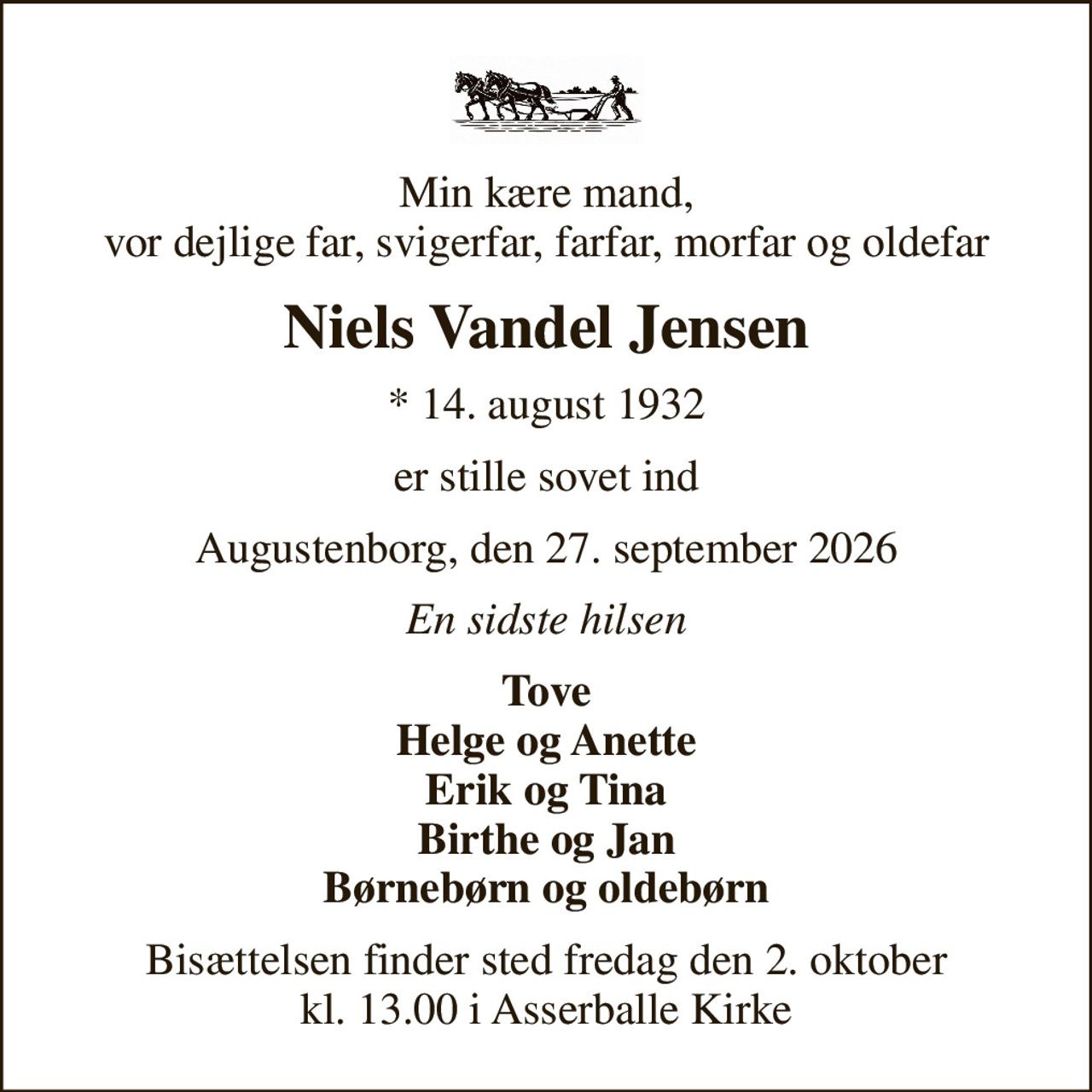 Min kære mand, vor dejlige far, svigerfar, farfar, morfar og oldefar
Niels Vandel Jensen
* 14. august 1932
er stille sovet ind
Augustenborg, den 27. september 2026
En sidste hilsen
Tove Helge og Anette Erik og Tina Birthe og Jan
Bisættelsen finder sted fredag den 2. oktober kl. 13.00 i Asserballe Kirke