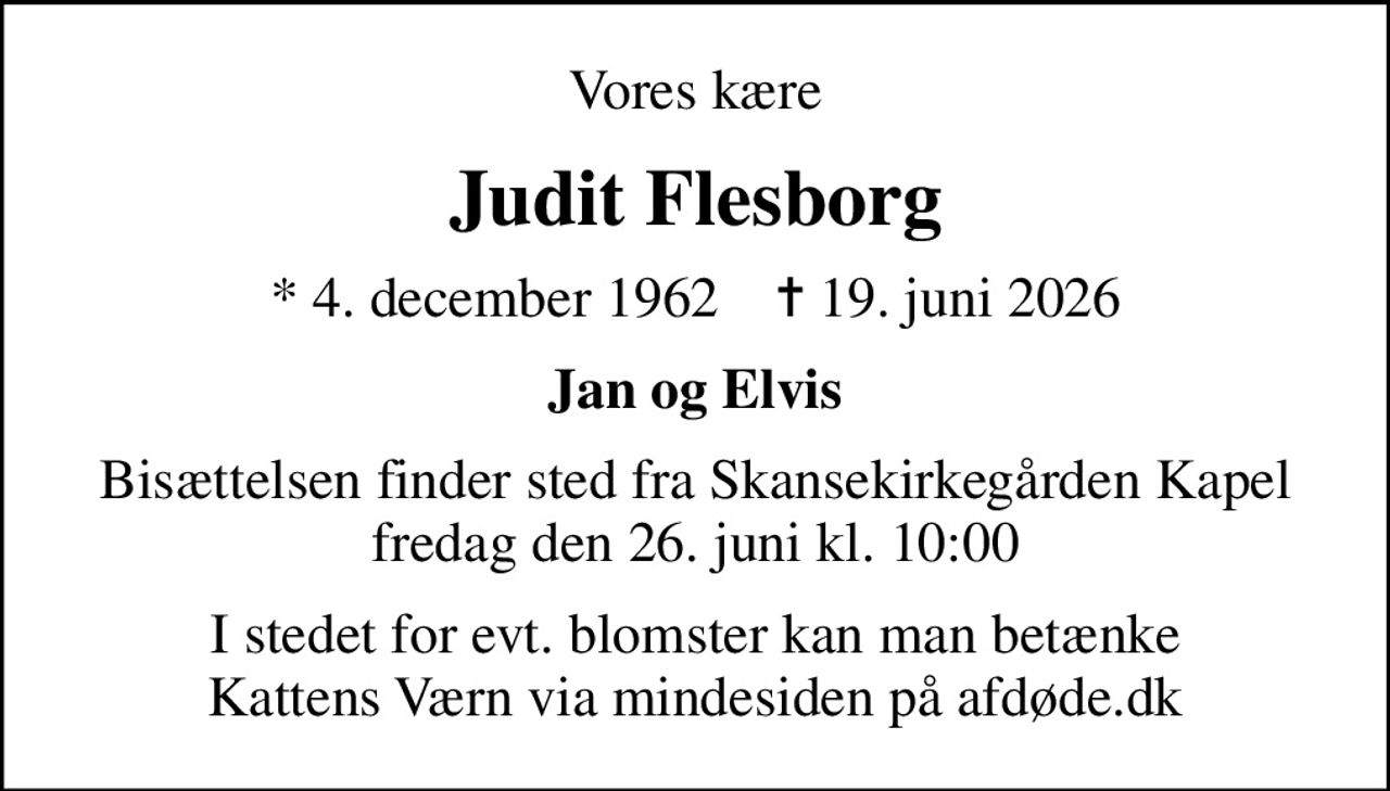 Vores kære
Judit Flesborg
* 4. december 1962    ✝ 19. juni 2026
Jan og Elvis
Bisættelsen finder sted fra Skansekirkegården Kapel fredag den 26. juni kl. 10:00
I stedet for evt. blomster kan man betænke
					Kattens Værn via mindesiden på afdøde.dk