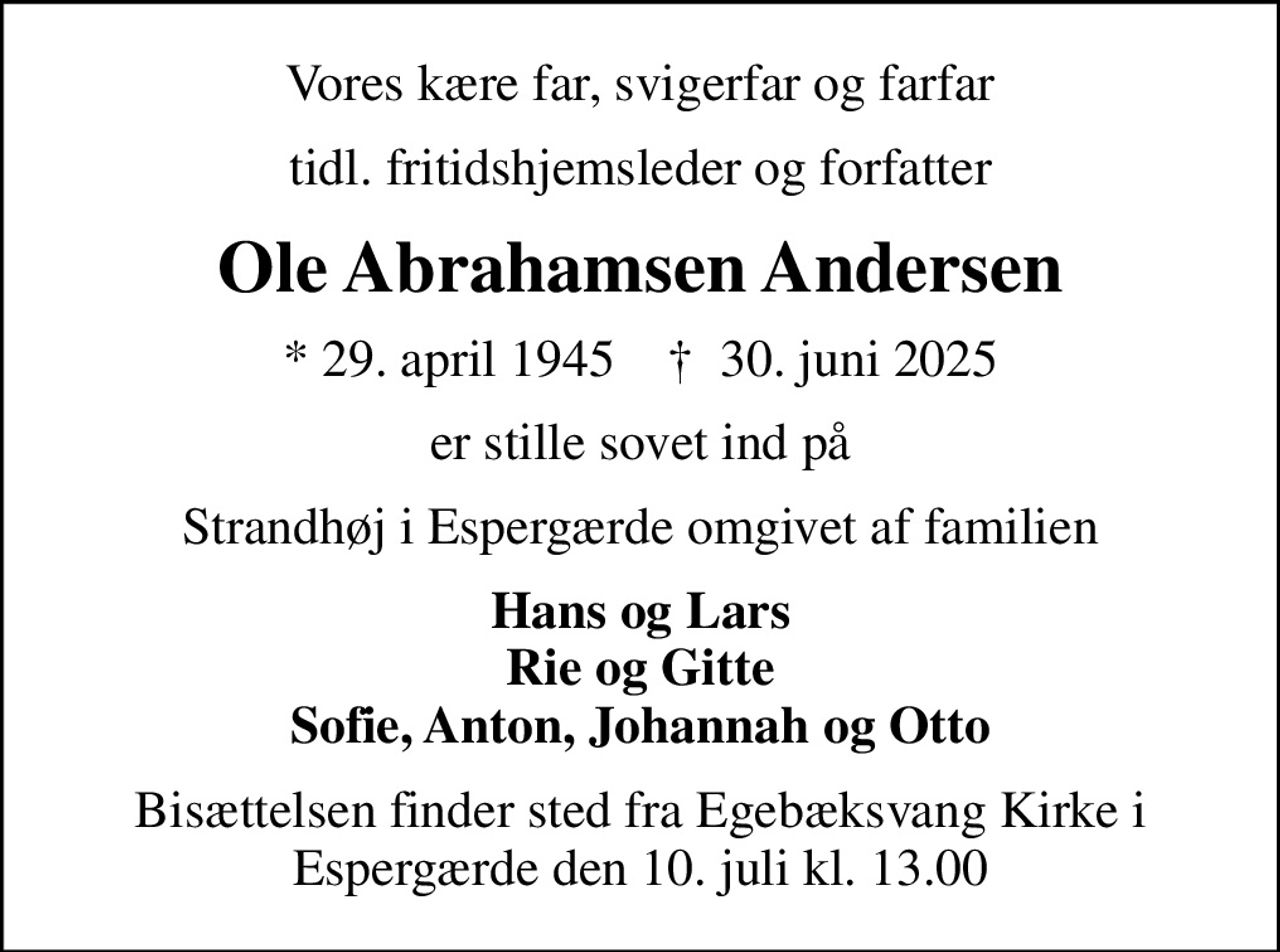 Vores kære far, svigerfar og farfar
tidl. fritidshjemsleder og forfatter
Ole Abrahamsen Andersen
* 29. april 1945    ✝ 30. juni 2025
er stille sovet ind på
Strandhøj i Espergærde omgivet af familien
Hans og Lars Rie og Gitte Sofie, Anton, Johannah og Otto
Bisættelsen finder sted fra Egebæksvang Kirke i Espergærde den 10. juli kl. 13.00
