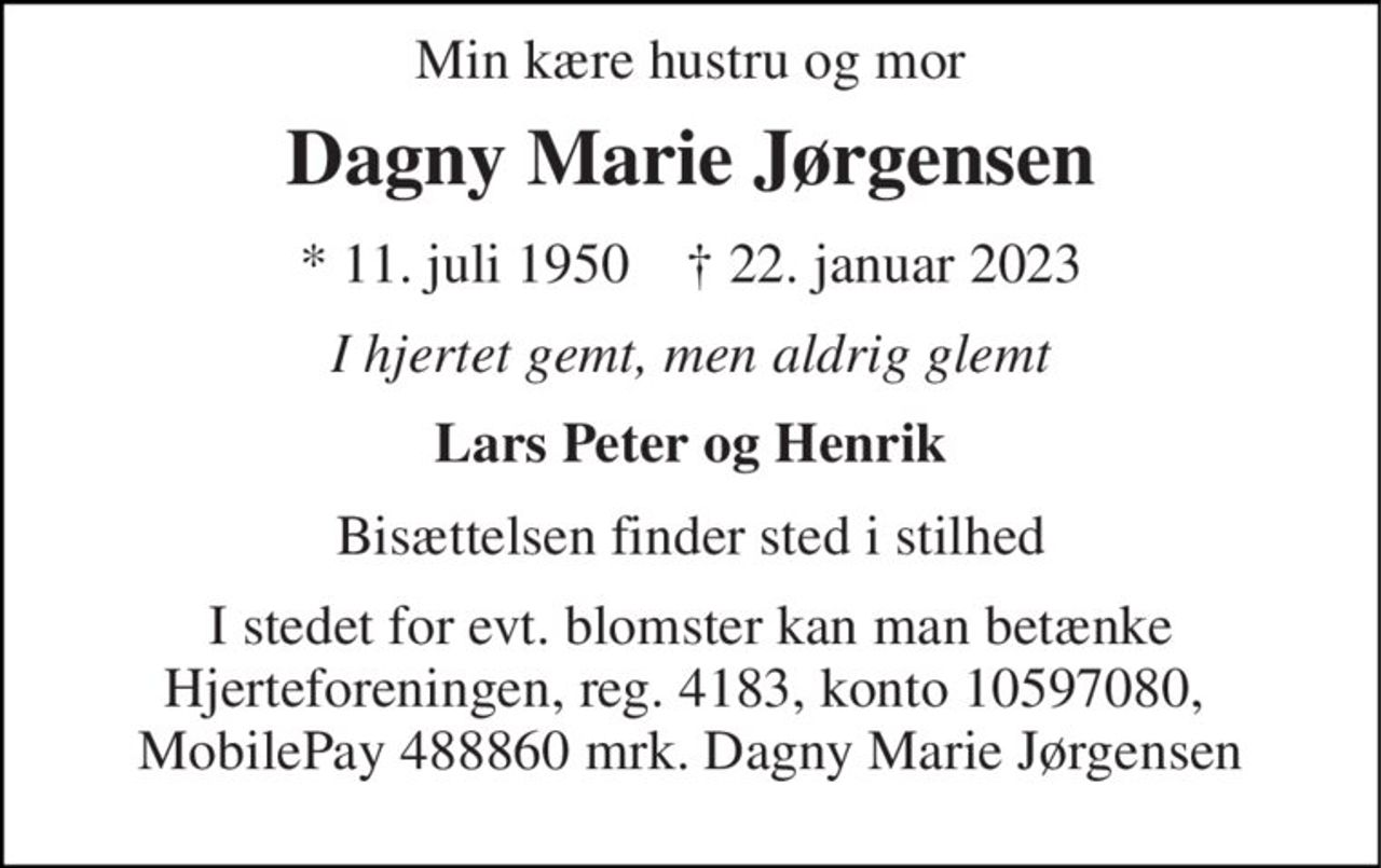 Min kære hustru og mor 
Dagny Marie Jørgensen 
* 11. juli 1950    † 22. januar 2023 
I hjertet gemt, men aldrig glemt 
Lars Peter og Henrik 
Bisættelsen finder sted i stilhed 
I stedet for evt. blomster kan man betænke Hjerteforeningen, reg. 4183, konto 10597080,  MobilePay 488860 mrk. Dagny Marie Jørgensen