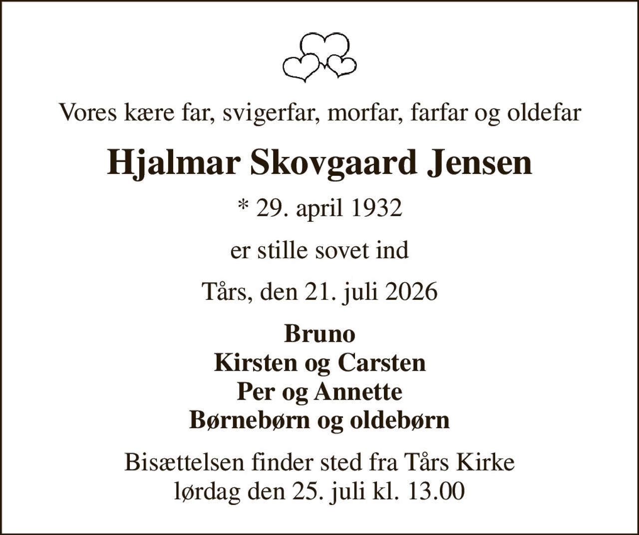 Vores kære far, svigerfar, morfar, farfar og oldefar
Hjalmar Skovgaard Jensen
* 29. april 1932
er stille sovet ind
Tårs, den 21. juli 2026
Bruno Kirsten og Carsten Per og Annette Børnebørn og oldebørn
Bisættelsen finder sted fra Tårs Kirke  lørdag den 25. juli kl. 13.00