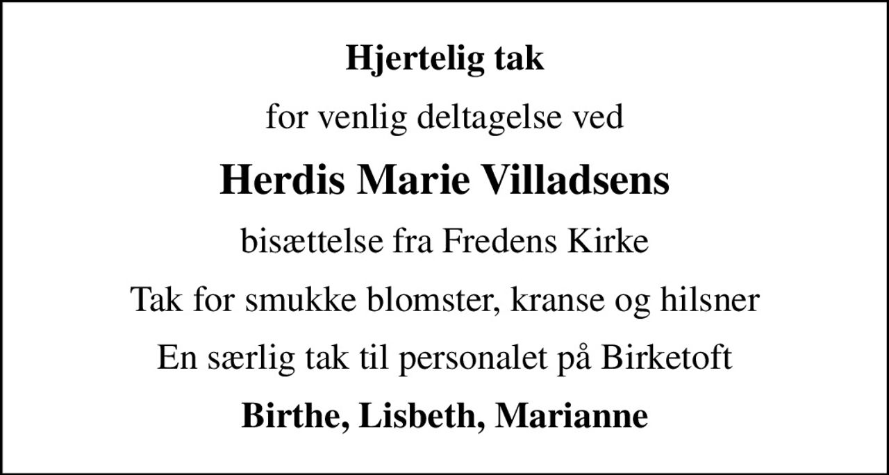 Hjertelig tak
for venlig deltagelse ved
Herdis Marie Villadsens
bisættelse fra Fredens Kirke
Tak for smukke blomster, kranse og hilsner
En særlig tak til personalet på Birketoft
Birthe, Lisbeth, Marianne