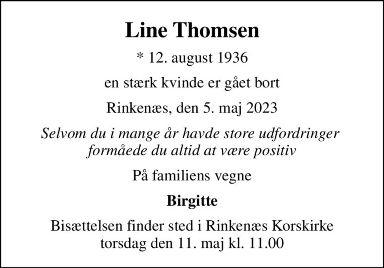 Line Thomsen
* 12. august 1936
en stærk kvinde er gået bort
Rinkenæs, den 5. maj 2023
Selvom du i mange år havde store udfordringer  formåede du altid at være positiv
På familiens vegne
Birgitte
Bisættelsen finder sted i Rinkenæs Korskirke  torsdag den 11. maj kl. 11.00