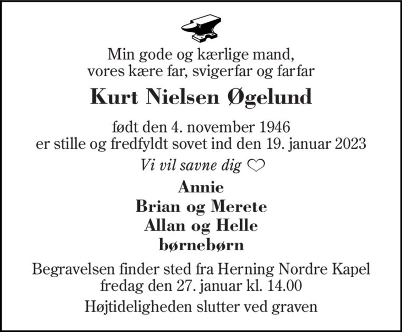 Min gode og kærlige mand, vores kære far, svigerfar og farfar
Kurt Nielsen Øgelund
født den 4. november 1946 er stille og fredfyldt sovet ind den 19. januar 2023
Vi vil savne dig
Annie Brian og Merete Allan og Helle børnebørn
Begravelsen finder sted fra Herning Nordre Kapel  fredag den 27. januar kl. 14.00 
Højtideligheden slutter ved graven