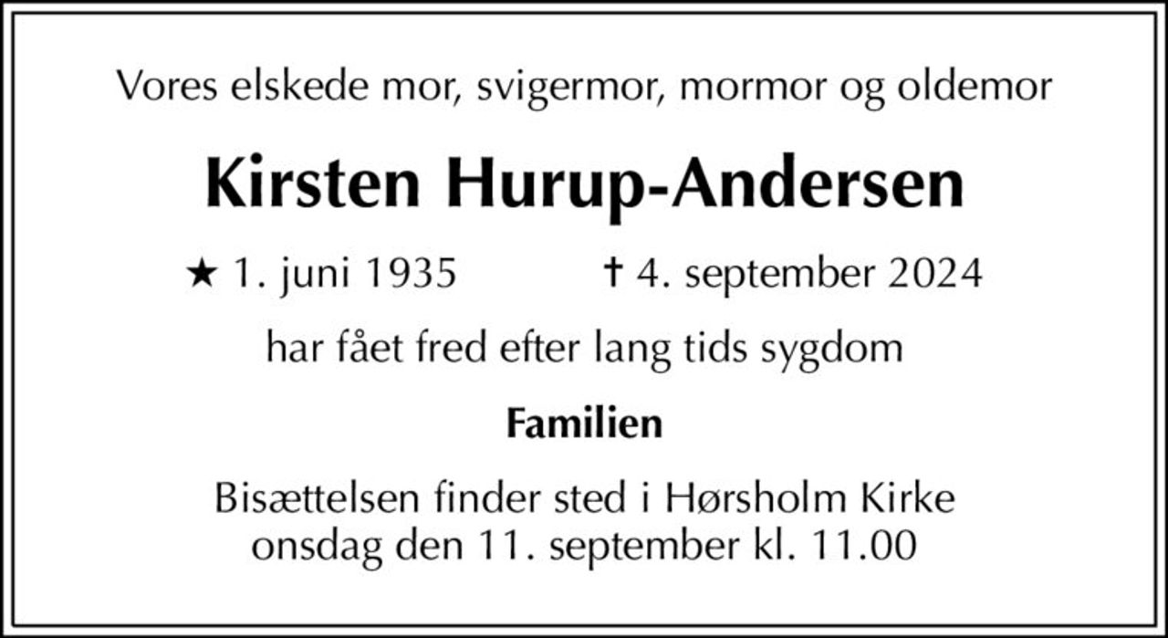 Vores elskede mor, svigermor, mormor og oldemor
Kirsten Hurup-Andersen
* 1. juni 1935    ✝ 4. september 2024
har fået fred efter lang tids sygdom
Familien
Bisættelsen finder sted i Hørsholm Kirke  onsdag den 11. september kl. 11.00